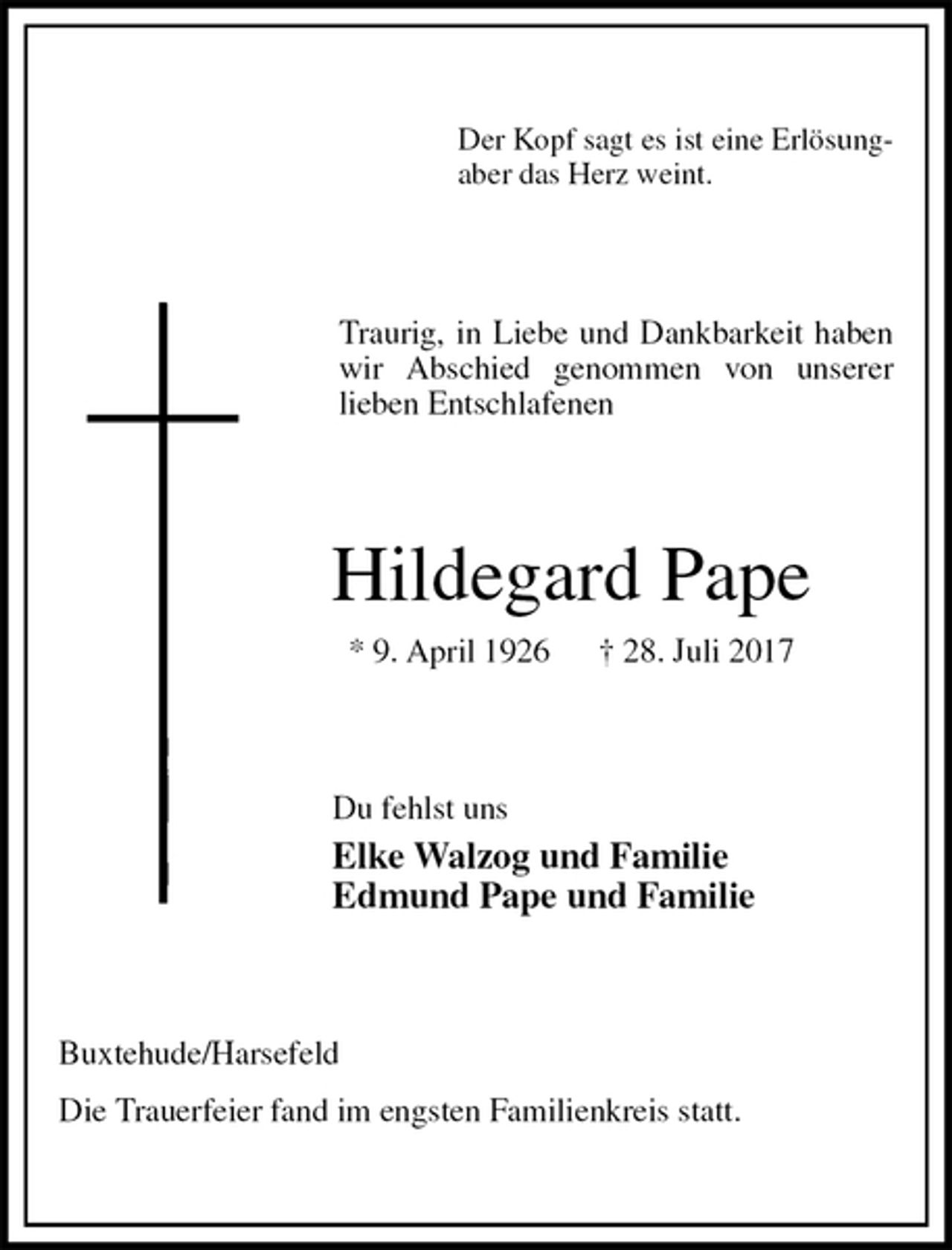 <p>Der Kopf sagt es ist eine Erlösung-<br />aber das Herz weint.<br />Traurig, in Liebe und Dankbarkeit haben wir Abschied genommen von unserer<br />lieben Entschlafenen<br />Hildegard Pape<br />* 9. April 1926 † 28. Juli 2017<br />Du fehlst uns<br />Elke Walzog und Familie<br />Edmund Pape und Familie<br />Buxtehude/Harsefeld<br />Die Trauerfeier fand im engsten Familienkreis statt.</p>
