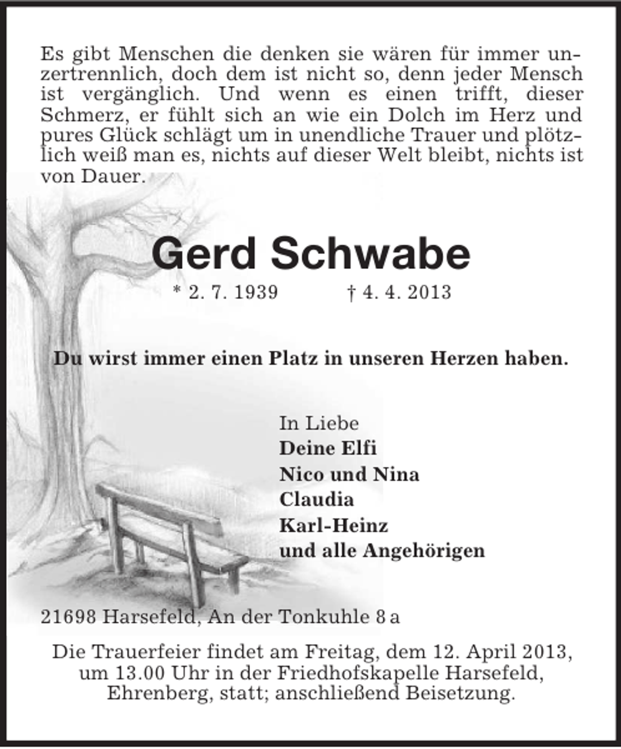 <p>Es gibt Menschen die denken sie wären für immer unzertrennlich, doch dem ist nicht so, denn jeder Mensch ist vergänglich. Und wenn es einen trifft, dieser Schmerz, er fühlt sich an wie ein Dolch im Herz und pures Glück schlägt um in unendliche Trauer und plötzlich weiß man es, nichts auf dieser Welt bleibt, nichts ist von Dauer.<br />Gerd Schwabe<br />* 2. 7. 1939 † 4. 4. 2013<br />Du wirst immer einen Platz in unseren Herzen haben.<br />In Liebe<br />Deine Elfi<br />Nico und Nina<br />Claudia<br />Karl-Heinz<br />und alle Angehörigen<br />21698 Harsefeld, An der Tonkuhle 8 a<br />Die Trauerfeier findet am Freitag, dem 12. April 2013, um 13.00 Uhr in der Friedhofskapelle Harsefeld,<br />Ehrenberg, statt; anschließend Beisetzung.</p>
