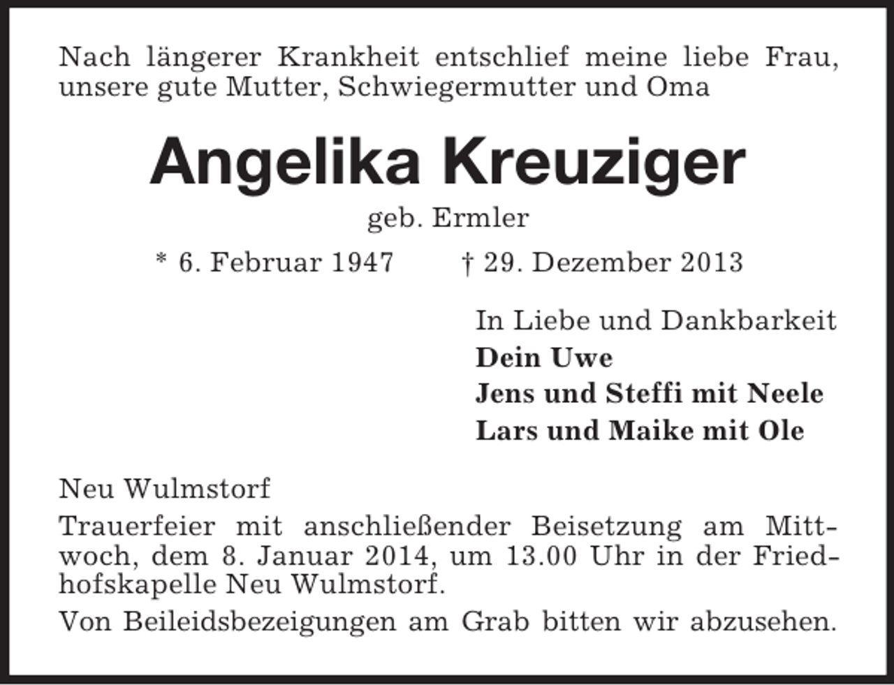 <p>Nach längerer Krankheit entschlief meine liebe Frau, unsere gute Mutter, Schwiegermutter und Oma<br />Angelika Kreuziger<br />geb. Ermler<br />* 6. Februar 1947 † 29. Dezember 2013<br />In Liebe und Dankbarkeit<br />Dein Uwe<br />Jens und Steffi mit Neele<br />Lars und Maike mit Ole<br />Neu Wulmstorf<br />Trauerfeier mit anschließender Beisetzung am Mittwoch, dem 8. Januar 2014, um 13.00 Uhr in der Friedhofskapelle Neu Wulmstorf.<br />Von Beileidsbezeigungen am Grab bitten wir abzusehen.</p>