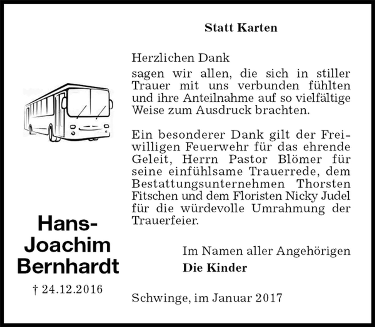 <p>Statt Karten<br />Herzlichen Dank<br />sagen wir allen, die sich in stiller Trauer mit uns verbunden fühlten und ihre Anteilnahme auf so vielfältige<br />Weise zum Ausdruck brachten.</p><p>Ein besonderer Dank gilt der Frei-<br />willigen Feuerwehr für das ehrende<br />Geleit, Herrn Pastor Blömer für<br />seine einfühlsame Trauerrede, dem<br />Bestattungsunternehmen Thorsten Fitschen und dem Floristen Nicky Judel<br />für die würdevolle Umrahmung der Trauerfeier.<br />Im Namen aller Angehörigen<br />Die Kinder<br />Schwinge, im Januar 2017<br />Hans-<br />Joachim<br />Bernhardt<br />† 24.12.2016</p>