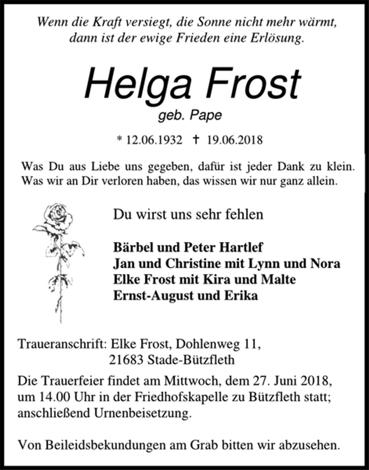 <p>Wenn die Kraft versiegt, die Sonne nicht mehr wärmt,<br />dann ist der ewige Frieden eine Erlösung.<br />Helga Frost<br />geb. Pape<br />* 12. 06. 1932 † 19. 06. 2018<br />Was Du aus Liebe und gegeben, dafür ist jeder Dank zu klein.<br />Was wir an Dir verloren haben, das wissen wir nur ganz allein.<br />Du wirst uns sehr fehlen</p>
<p>Bärbel und Peter Hartlef<br />Jan und Christine mit Lynn und Nora<br />Elke Frost mit Kira und Malte<br />Ernst-August und Erika<br />Traueranschrift: Elke Frost, Dohlenweg 11,<br />21683 Stade-Bützfleth</p>
<p>Die Trauerfeier findet am Mittwoch, dem 27. Juni 2018, um 14.00 Uhr in der Friedhofskapelle zu Bützfleth statt; anschließend Urnenbeisetzung.</p>
<p>Von Beileidsbekundungen am Grab bitten wir abzusehen.</p>