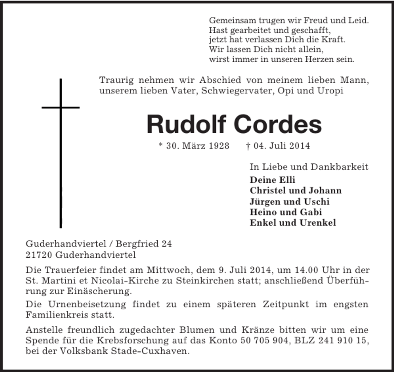 <p>Gemeinsam trugen wir Freud und Leid.<br />Hast gearbeitet und geschafft,<br />jetzt hat verlassen Dich die Kraft.<br />Wir lassen Dich nicht allein,<br />wirst immer in unseren Herzen sein.<br />Traurig nehmen wir Abschied von meinem lieben Mann, unserem lieben Vater, Schwiegervater, Opi und Uropi<br />Rudolf Cordes<br />* 30. März 1928 † 04. Juli 2014<br />In Liebe und Dankbarkeit<br />Deine Elli<br />Christel und Johann<br />Jürgen und Uschi<br />Heino und Gabi<br />Enkel und Urenkel<br />Guderhandviertel / Bergfried 24<br />21720 Guderhandviertel<br />Die Trauerfeier findet am Mittwoch, dem 9. Juli 2014, um 14.00 Uhr in der St. Martini et Nicolai-Kirche zu Steinkirchen statt; anschließend Überführung zur Einäscherung.<br />Die Urnenbeisetzung findet zu einem späteren Zeitpunkt im engsten<br />Familienkreis statt.<br />Anstelle freundlich zugedachter Blumen und Kränze bitten wir um eine Spende für die Krebsforschung auf das Konto 50 705 904, BLZ 241 910 15, bei der Volksbank Stade-Cuxhaven.</p>