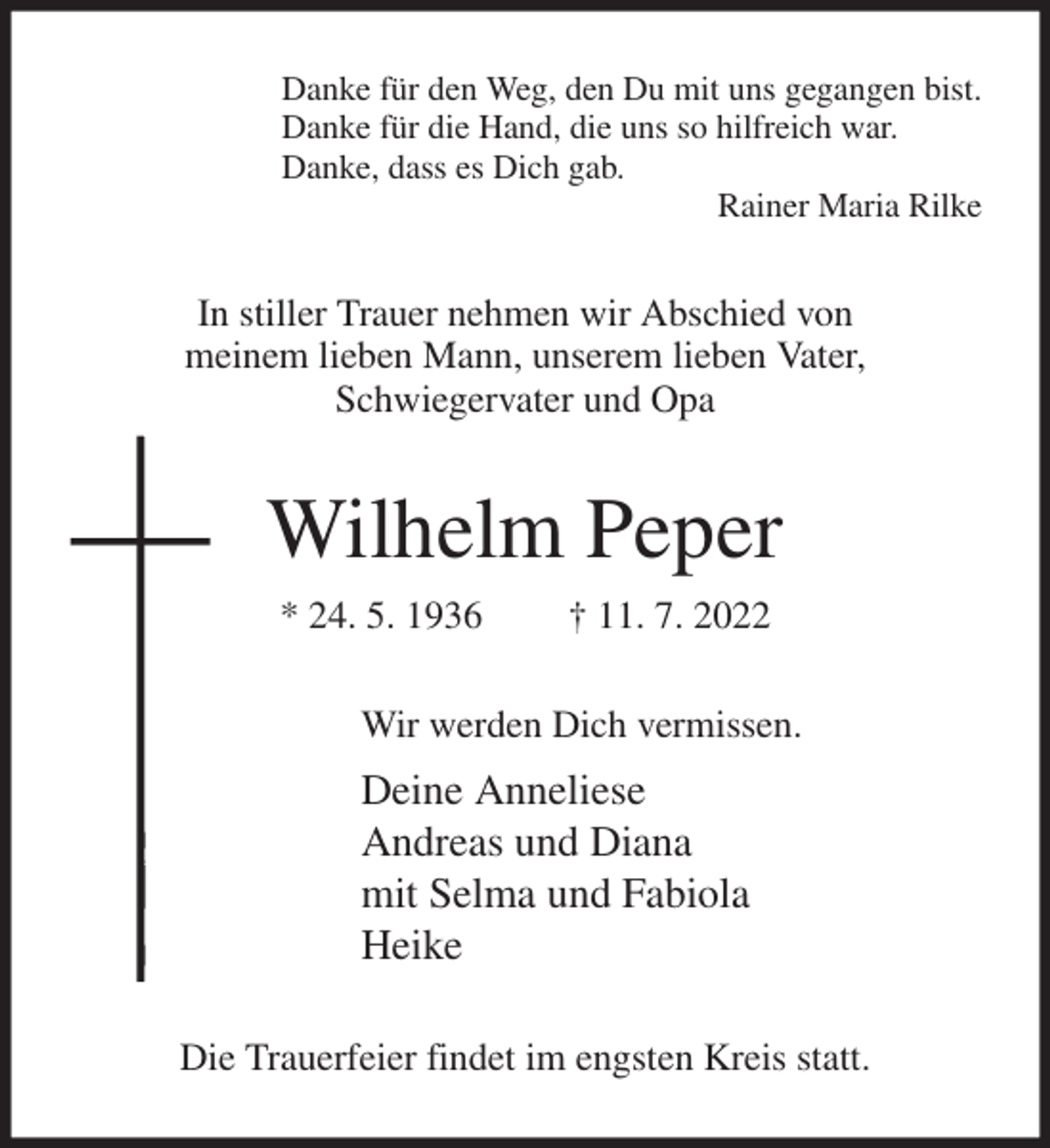 <p>Danke für den Weg, den Du mit uns gegangen bist.<br />Danke für die Hand, die uns so hilfreich war.<br />Danke, dass es Dich gab.<br />Rainer Maria Rilke<br />In stiller Trauer nehmen wir Abschied von<br />meinem lieben Mann, unserem lieben Vater,<br />Schwiegervater und Opa<br />Wilhelm Peper<br />* 24. 5. 1936 † 11. 7. 2022<br />Wir werden Dich vermissen.<br />Deine Anneliese<br />Andreas und Diana<br />mit Selma und Fabiola<br />Heike<br />Die Trauerfeier findet im engsten Kreis statt.</p>