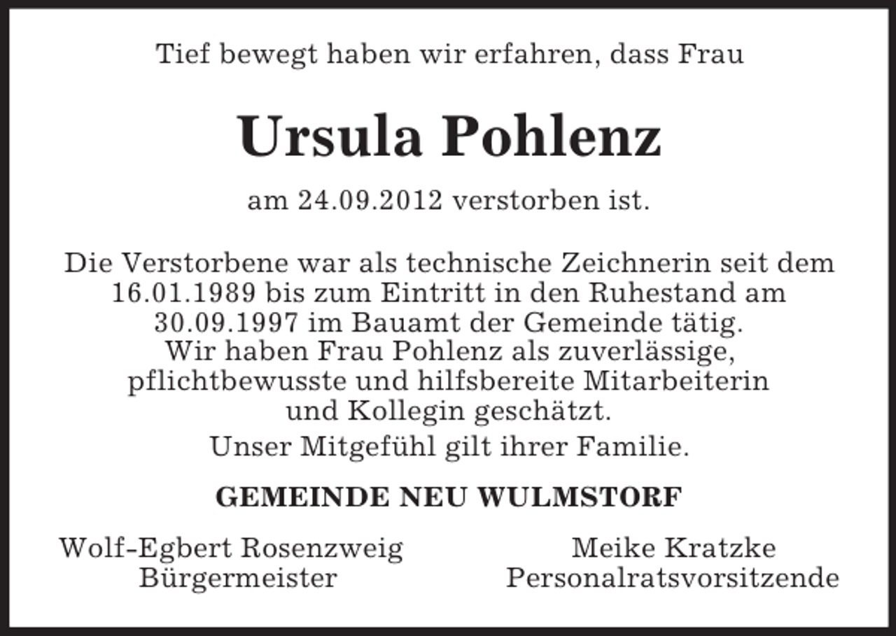 <p>Tief bewegt haben wir erfahren, dass Frau<br />Ursula Pohlenz<br />am 24.09.2012 verstorben ist.<br />Die Verstorbene war als technische Zeichnerin seit dem 16.01.1989 bis zum Eintritt in den Ruhestand am 30.09.1997 im Bauamt der Gemeinde tätig.<br />Wir haben Frau Pohlenz als zuverlässige,<br />pflichtbewusste und hilfsbereite Mitarbeiterin<br />und Kollegin geschätzt.<br />Unser Mitgefühl gilt ihrer Familie.<br />GEMEINDE NEU WULMSTORF<br />Wolf-Egbert Rosenzweig Meike Kratzke<br />Bürgermeister Personalratsvorsitzende</p>