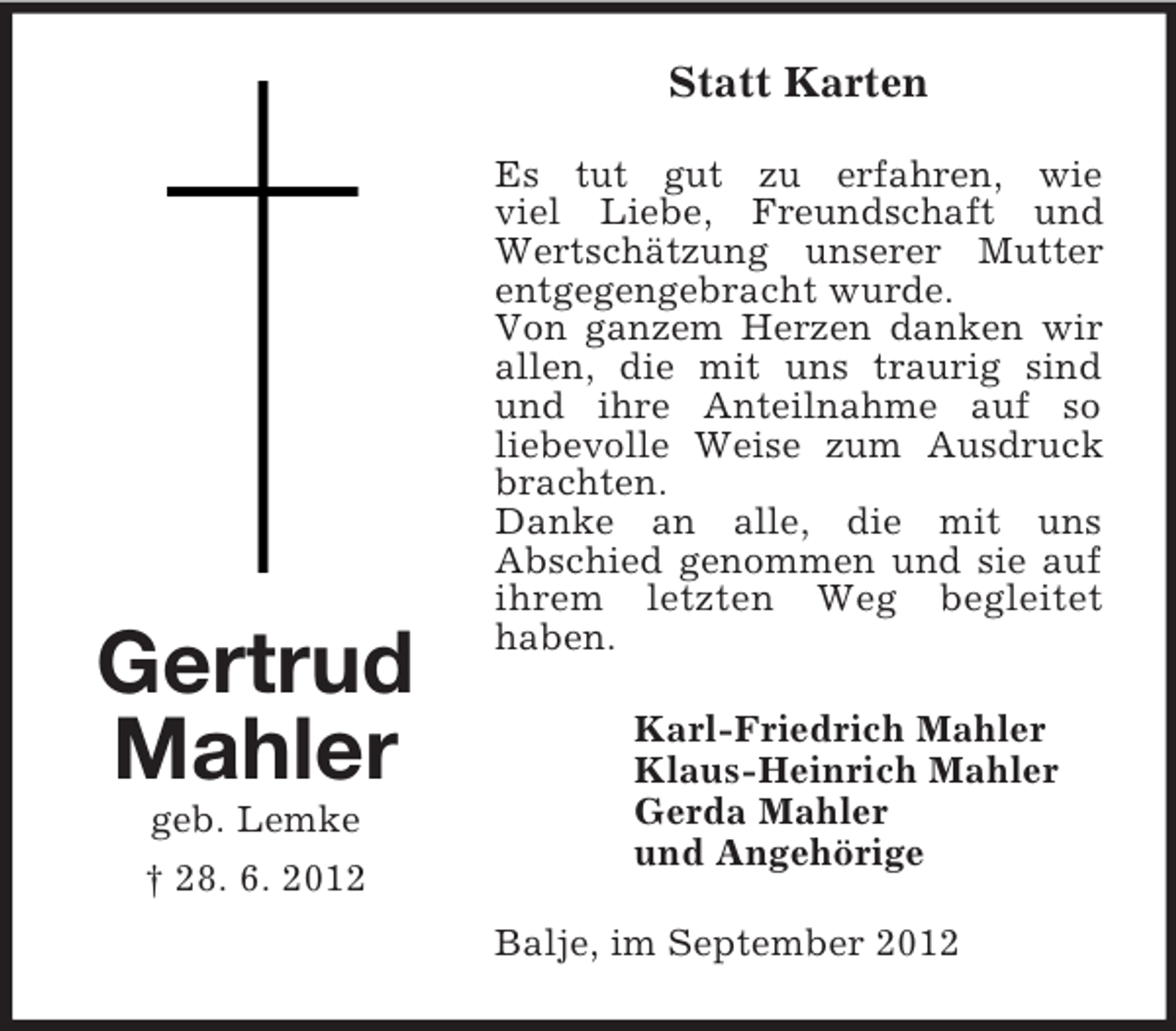 <p>Statt Karten</p><p>Gertrud<br />Mahler<br />geb. Lemke<br />† 28. 6. 2012</p><p>Es tut gut zu erfahren, wie<br />viel Liebe, Freundschaft und<br />Wertschätzung unserer Mutter<br />entgegengebracht wurde.<br />Von ganzem Herzen danken wir<br />allen, die mit uns traurig sind<br />und ihre Anteilnahme auf so<br />liebevolle Weise zum Ausdruck<br />brachten.<br />Danke an alle, die mit uns<br />Abschied genommen und sie auf<br />ihrem letzten Weg begleitet<br />haben.<br />Karl-Friedrich Mahler<br />Klaus-Heinrich Mahler<br />Gerda Mahler<br />und Angehörige<br />Balje, im September 2012</p>
