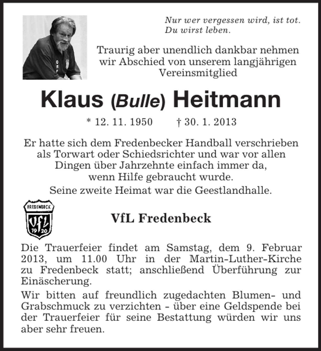 <p>Nur wer vergessen wird, ist tot.<br />Du wirst leben.</p><p>Traurig aber unendlich dankbar nehmen<br />wir Abschied von unserem langjährigen<br />Vereinsmitglied</p><p>Klaus (Bulle) Heitmann<br />* 12. 11. 1950</p><p>† 30. 1. 2013</p><p>Er hatte sich dem Fredenbecker Handball verschrieben<br />als Torwart oder Schiedsrichter und war vor allen<br />Dingen über Jahrzehnte einfach immer da,<br />wenn Hilfe gebraucht wurde.<br />Seine zweite Heimat war die Geestlandhalle.</p><p>VfL Fredenbeck<br />Die Trauerfeier findet am Samstag, dem 9. Februar<br />2013, um 11.00 Uhr in der Martin-Luther-Kirche<br />zu Fredenbeck statt; anschließend Überführung zur<br />Einäscherung.<br />Wir bitten auf freundlich zugedachten Blumen- und<br />Grabschmuck zu verzichten - über eine Geldspende bei<br />der Trauerfeier für seine Bestattung würden wir uns<br />aber sehr freuen.</p>