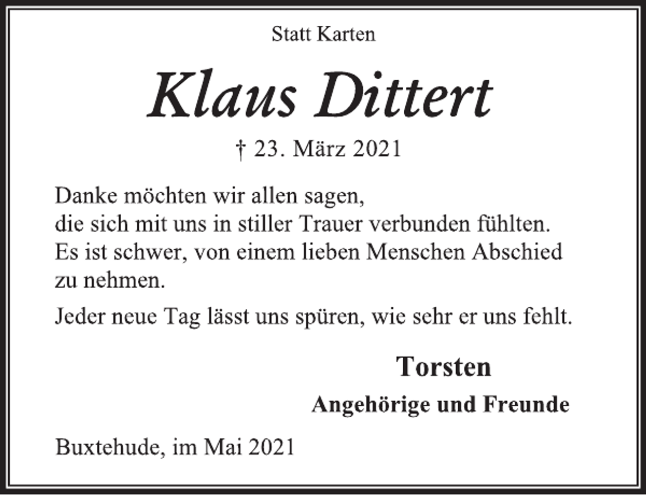 <p>Statt Karten<br />Klaus Dittert<br />† 23. März 2021<br />Danke möchten wir allen sagen,<br />die sich mit uns in stiller Trauer verbunden fühlten.<br />Es ist schwer, von einem lieben Menschen Abschied<br />zu nehmen.<br />Jeder neue Tag lässt uns spüren, wie sehr er uns fehlt.<br />Torsten<br />Angehörige und Freunde<br />Buxtehude, im Mai 2021</p>