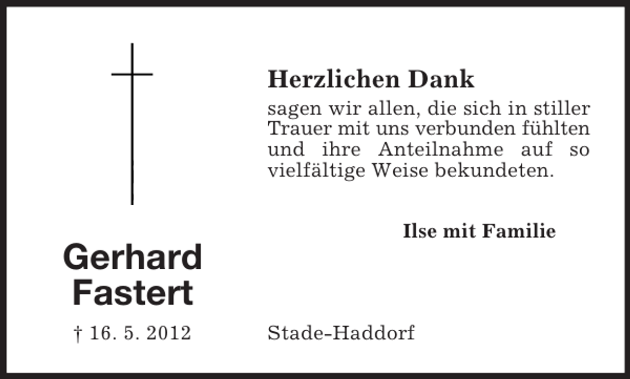 <p>Herzlichen Dank<br />sagen wir allen, die sich in stiller<br />Trauer mit uns verbunden fühlten<br />und ihre Anteilnahme auf so<br />vielfältige Weise bekundeten.<br />Ilse mit Familie</p><p>Gerhard<br />Fastert<br />† 16. 5. 2012</p><p>Stade-Haddorf</p>