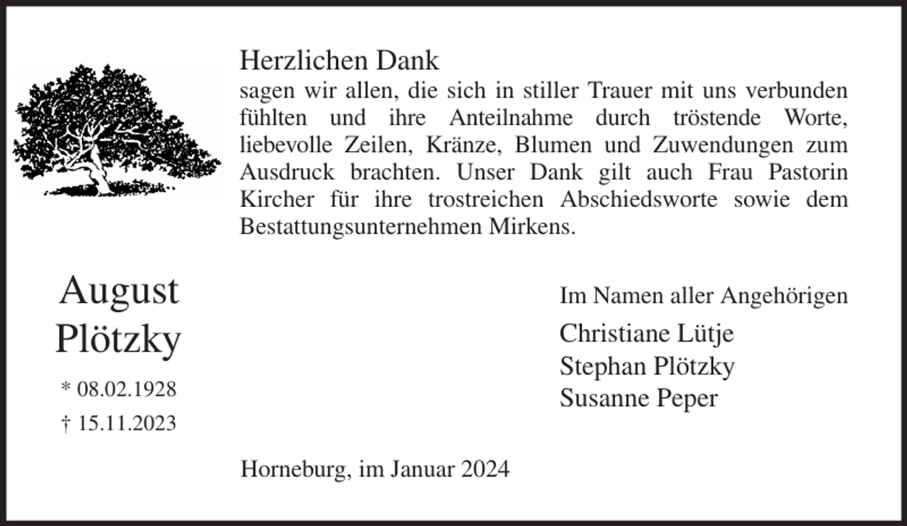 <p>Herzlichen Dank<br />sagen wir allen, die sich in stiller Trauer mit uns verbunden<br />fühlten und ihre Anteilnahme durch tröstende Worte,<br />liebevolle Zeilen, Kränze, Blumen und Zuwendungen zum<br />Ausdruck brachten. Unser Dank gilt auch Frau Pastorin<br />Kircher für ihre trostreichen Abschiedsworte sowie dem<br />Bestattungsunternehmen Mirkens.<br />Im Namen aller Angehörigen<br />Christiane Lütje<br />Stephan Plötzky<br />Susanne Peper<br />Horneburg, im Januar 2024<br />August<br />Plötzky<br />* 08.02.1928<br />† 15.11.2023</p>