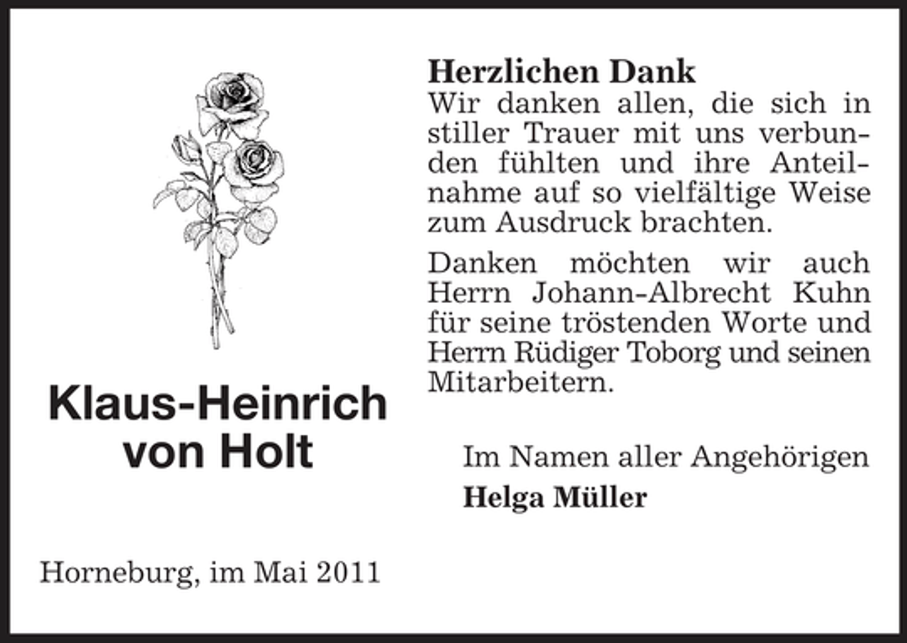 <p>Herzlichen Dank<br />Wir danken allen, die sich in stiller Trauer mit uns verbunden fühlten und ihre Anteilnahme auf so vielfältige Weise zum Ausdruck brachten. Danken möchten wir auch Herrn Johann-Albrecht Kuhn für seine tröstenden Worte und Herrn Rüdiger Toborg und seinen Mitarbeitern. Im Namen aller Angehörigen Helga Müller</p><p>Klaus-Heinrich von Holt<br />Horneburg, im Mai 2011</p>