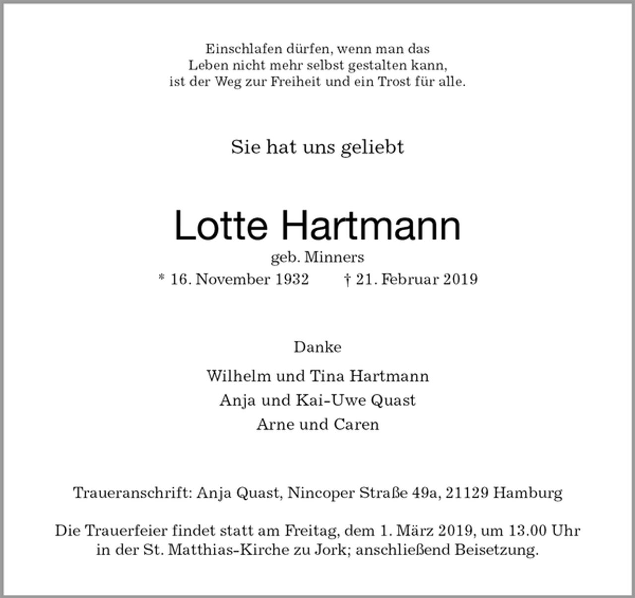 <p>Einschlafen dürfen, wenn man das<br />Leben nicht mehr selbst gestalten kann,<br />ist der Weg zur Freiheit und ein Trost für alle.<br />Sie hat uns geliebt<br />Lotte Hartmann<br />geb. Minners<br />* 16. November 1932 † 21. Februar 2019<br />Danke<br />Wilhelm und Tina Hartmann<br />Anja und Kai-Uwe Quast<br />Arne und Caren<br />Traueranschrift: Anja Quast, Nincoper Straße 49a, 21129 Hamburg</p>
<p>Die Trauerfeier findet statt am Freitag, dem 1. März 2019, um 13.00 Uhr<br />in der St. Matthias-Kirche zu Jork; anschließend Beisetzung.</p>