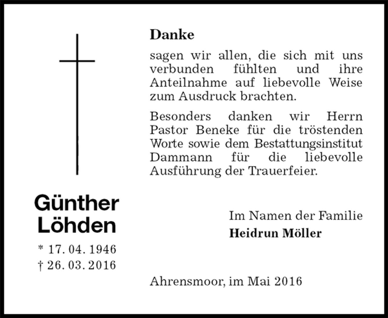 <p>Danke<br />sagen wir allen, die sich mit uns<br />verbunden fühlten und ihre<br />Anteilnahme auf liebevolle Weise zum Ausdruck brachten.<br />Besonders danken wir Herrn<br />Pastor Beneke für die tröstenden Worte sowie dem Bestattungsinstitut Dammann für die liebevolle<br />Ausführung der Trauerfeier.<br />Im Namen der Familie<br />Heidrun Möller<br />Ahrensmoor, im Mai 2016</p>
<p>Günther Löhden<br />* 17. 04. 1946<br />† 26. 03. 2016</p>