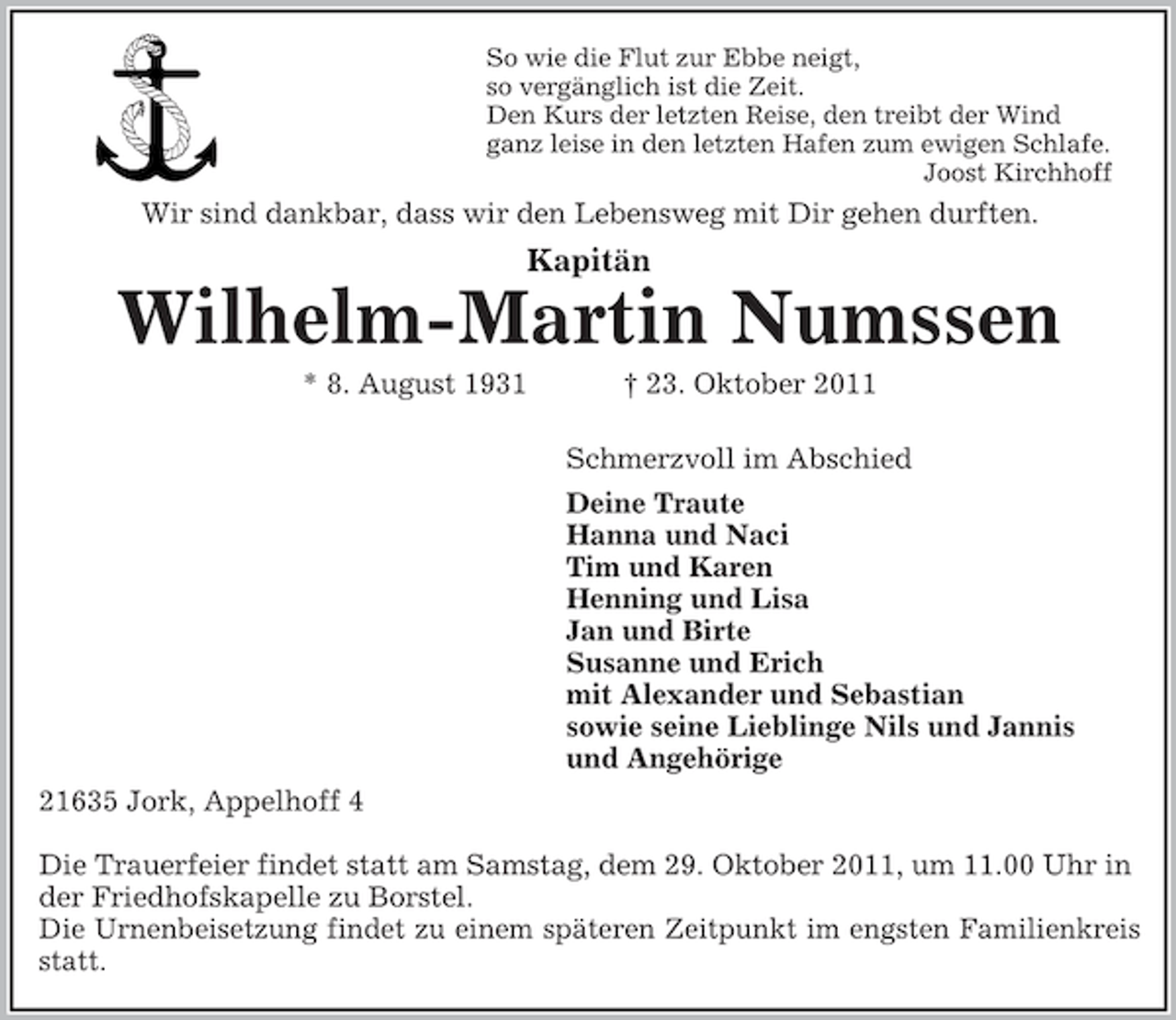 <p>So wie die Flut zur Ebbe neigt,<br />so vergänglich ist die Zeit.<br />Den Kurs der letzten Reise, den treibt der Wind<br />ganz leise in den letzten Hafen zum ewigen Schlafe.<br />Joost Kirchhoff<br />Wir sind dankbar, dass wir den Lebensweg mit Dir gehen durften.<br />Kapitän<br />Wilhelm-Martin Numssen<br />* 8. August 1931 † 23. Oktober 2011</p><p>Schmerzvoll im Abschied<br />Deine Traute<br />Hanna und Naci<br />Tim und Karen<br />Henning und Lisa<br />Jan und Birte<br />Susanne und Erich<br />mit Alexander und Sebastian<br />sowie seine Lieblinge Nils und Jannis<br />und Angehörige<br />21635 Jork, Appelhoff 4</p><p>Die Trauerfeier findet statt am Samstag, dem 29. Oktober 2011, um 11.00 Uhr in der Friedhofskapelle zu Borstel.<br />Die Urnenbeisetzung findet zu einem späteren Zeitpunkt im engsten Familienkreis<br />statt.</p>