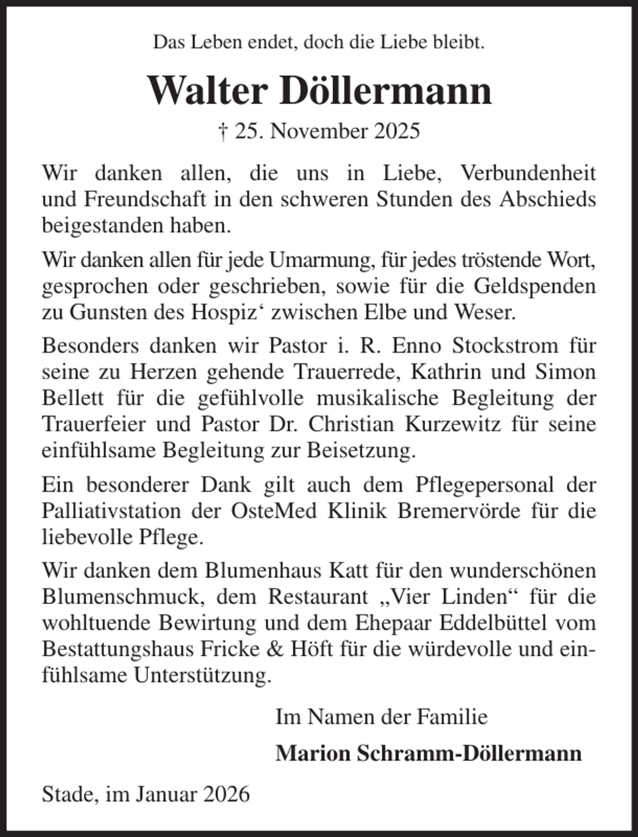 <p>Das Leben endet, doch die Liebe bleibt.<br />Walter Döllermann<br />† 25. November 2025<br />Wir danken allen, die uns in Liebe, Verbundenheit<br />und Freundschaft in den schweren Stunden des Abschieds beigestanden haben.<br />Wir danken allen für jede Umarmung, für jedes tröstende Wort,<br />gesprochen oder geschrieben, sowie für die Geldspenden zu Gunsten des Hospiz' zwischen Elbe und Weser.<br />Besonders danken wir Pastor i. R. Enno Stockstrom für seine zu Herzen gehende Trauerrede, Kathrin und Simon Bellett für die gefühlvolle musikalische Begleitung der Trauerfeier und Pastor Dr. Christian Kurzewitz für seine einfühlsame Begleitung zur Beisetzung.<br />Ein besonderer Dank gilt auch dem Pflegepersonal der Palliativstation der OsteMed Klinik Bremervörde für die liebevolle Pflege.<br />Wir danken dem Blumenhaus Katt für den wunderschönen Blumenschmuck, dem Restaurant „Vier Linden“ für die wohltuende Bewirtung und dem Ehepaar Eddelbüttel vom Bestattungshaus Fricke &amp; Höft für die würdevolle und einfühlsame Unterstützung.<br />Im Namen der Familie<br />Marion Schramm-Döllermann<br />Stade, im Januar 2026</p>