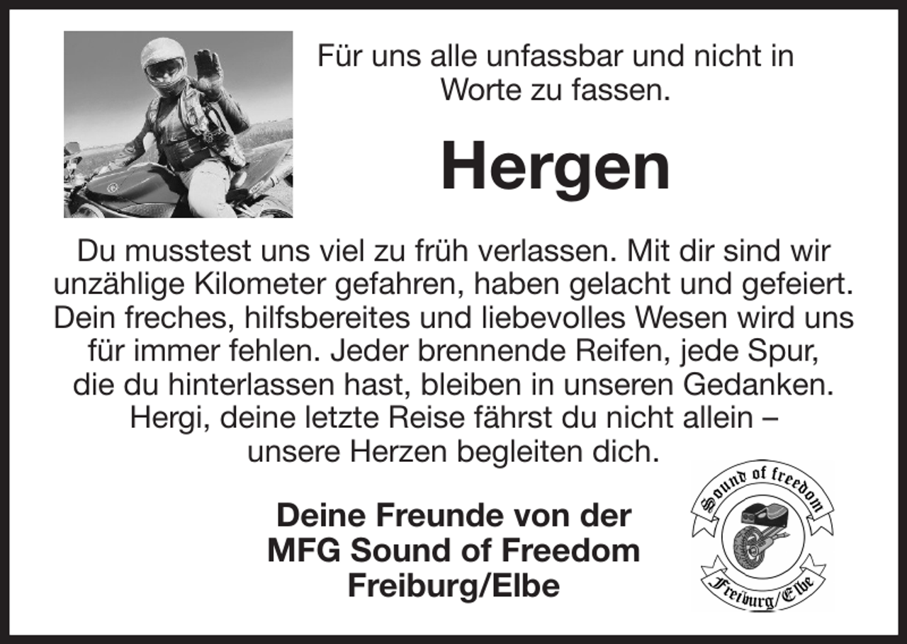 <p>Für uns alle unfassbar und nicht in<br />Worte zu fassen.<br />Hergen<br />Du musstest uns viel zu früh verlassen. Mit dir sind wir<br />unzählige Kilometer gefahren, haben gelacht und gefeiert. Dein freches, hilfsbereites und liebevolles Wesen wird uns für immer fehlen. Jeder brennende Reifen, jede Spur,<br />die du hinterlassen hast, bleiben in unseren Gedanken.<br />Hergi, deine letzte Reise fährst du nicht allein -<br />unsere Herzen begleiten dich.<br />Deine Freunde von der<br />MFG Sound of Freedom<br />Freiburg/Elbe</p>