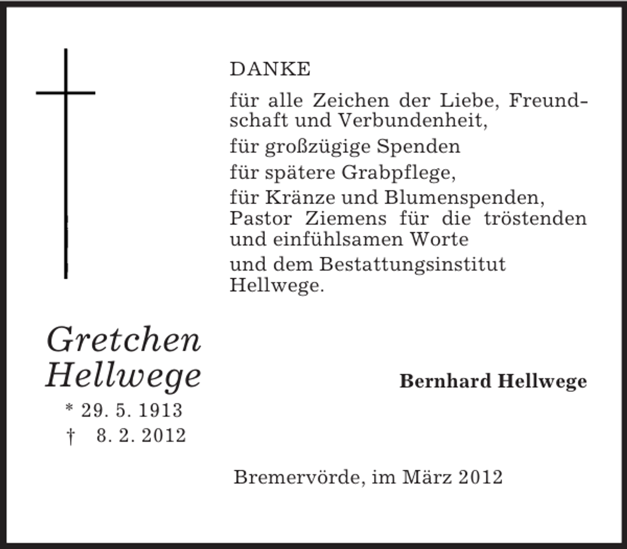<p>Gretchen<br />Hellwege<br />* 29. 5. 1913<br />† 8. 2. 2012<br />DANKE<br />für alle Zeichen der Liebe, Freundschaft und Verbundenheit,<br />für großzügige Spenden<br />für spätere Grabpflege,<br />für Kränze und Blumenspenden,<br />Pastor Ziemens für die tröstenden und einfühlsamen Worte<br />und dem Bestattungsinstitut<br />Hellwege.<br />Bernhard Hellwege<br />Bremervörde, im März 2012</p>
