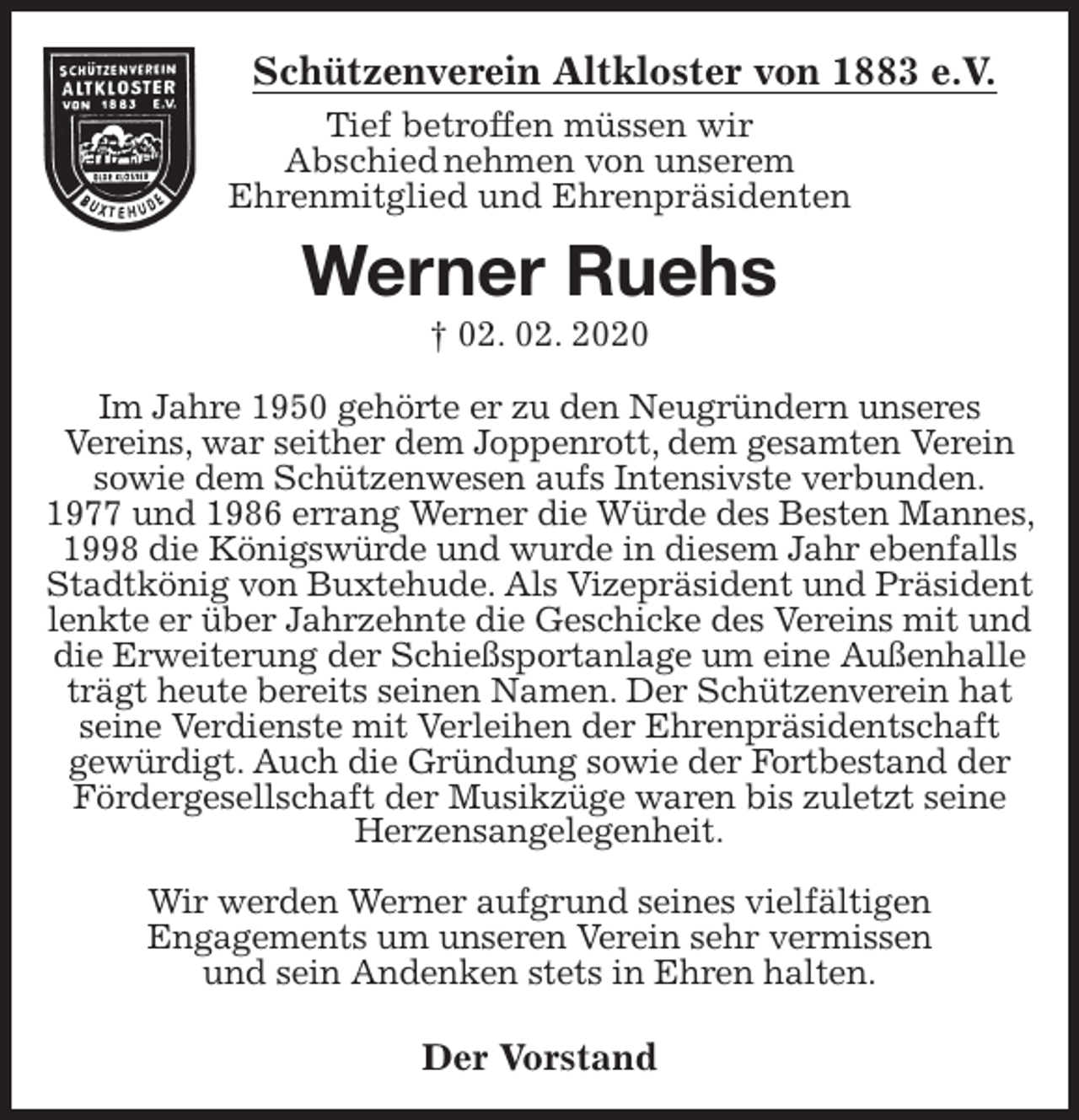 <p>Schützenverein Altkloster von 1883 e.V.<br />Tief betroffen müssen wir<br />Abschied nehmen von unserem<br />Ehrenmitglied und Ehrenpräsidenten<br />Werner Ruehs<br />† 02. 02. 2020<br />Der Vorstand<br />Im Jahre 1950 gehörte er zu den Neugründern unseres<br />Vereins, war seither dem Joppenrott, dem gesamten Verein sowie dem Schützenwesen aufs Intensivste verbunden.<br />1977 und 1986 errang Werner die Würde des Besten Mannes, 1998 die Königswürde und wurde in diesem Jahr ebenfalls Stadtkönig von Buxtehude. Als Vizepräsident und Präsident lenkte er über Jahrzehnte die Geschicke des Vereins mit und die Erweiterung der Schießsportanlage um eine Außenhalle trägt heute bereits seinen Namen. Der Schützenverein hat seine Verdienste mit Verleihen der Ehrenpräsidentschaft<br />gewürdigt. Auch die Gründung sowie der Fortbestand der Fördergesellschaft der Musikzüge waren bis zuletzt seine Herzensangelegenheit.</p>
<p>Wir werden Werner aufgrund seines vielfältigen<br />Engagements um unseren Verein sehr vermissen<br />und sein Andenken stets in Ehren halten.</p>