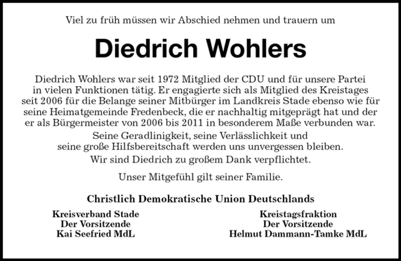 <p>Kreistagsfraktion<br />Der Vorsitzende<br />Helmut Dammann-Tamke MdL<br />Kreisverband Stade<br />Der Vorsitzende<br />Kai Seefried MdL<br />Viel zu früh müssen wir Abschied nehmen und trauern um<br />Diedrich Wohlers<br />Diedrich Wohlers war seit 1972 Mitglied der CDU und für unsere Partei<br />in vielen Funktionen tätig. Er engagierte sich als Mitglied des Kreistages<br />seit 2006 für die Belange seiner Mitbürger im Landkreis Stade ebenso wie für seine Heimatgemeinde Fredenbeck, die er nachhaltig mitgeprägt hat und der<br />er als Bürgermeister von 2006 bis 2011 in besonderem Maße verbunden war.<br />Seine Geradlinigkeit, seine Verlässlichkeit und<br />seine große Hilfsbereitschaft werden uns unvergessen bleiben.<br />Wir sind Diedrich zu großem Dank verpflichtet.<br />Unser Mitgefühl gilt seiner Familie.<br />Christlich Demokratische Union Deutschlands</p>