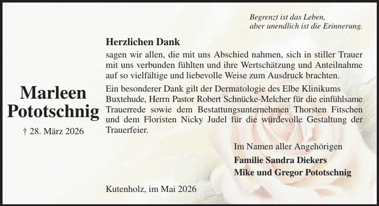 <p>Begrenzt ist das Leben,<br />aber unendlich ist die Erinnerung.<br />Herzlichen Dank<br />sagen wir allen, die mit uns Abschied nahmen, sich in stiller Trauer mit uns verbunden fühlten und ihre Wertschätzung und Anteilnahme auf so vielfältige und liebevolle Weise zum Ausdruck brachten.<br />Ein besonderer Dank gilt der Dermatologie des Elbe Klinikums<br />Buxtehude, Herrn Pastor Robert Schnücke-Melcher für die einfühlsame Trauerrede sowie dem Bestattungsunternehmen Thorsten Fitschen und dem Floristen Nicky Judel für die würdevolle Gestaltung der Trauerfeier.<br />Kutenholz, im Mai 2026<br />Im Namen aller Angehörigen<br />Familie Sandra Diekers<br />Mike und Gregor Pototschnig<br />Marleen<br />Pototschnig<br />† 28. März 2026</p>