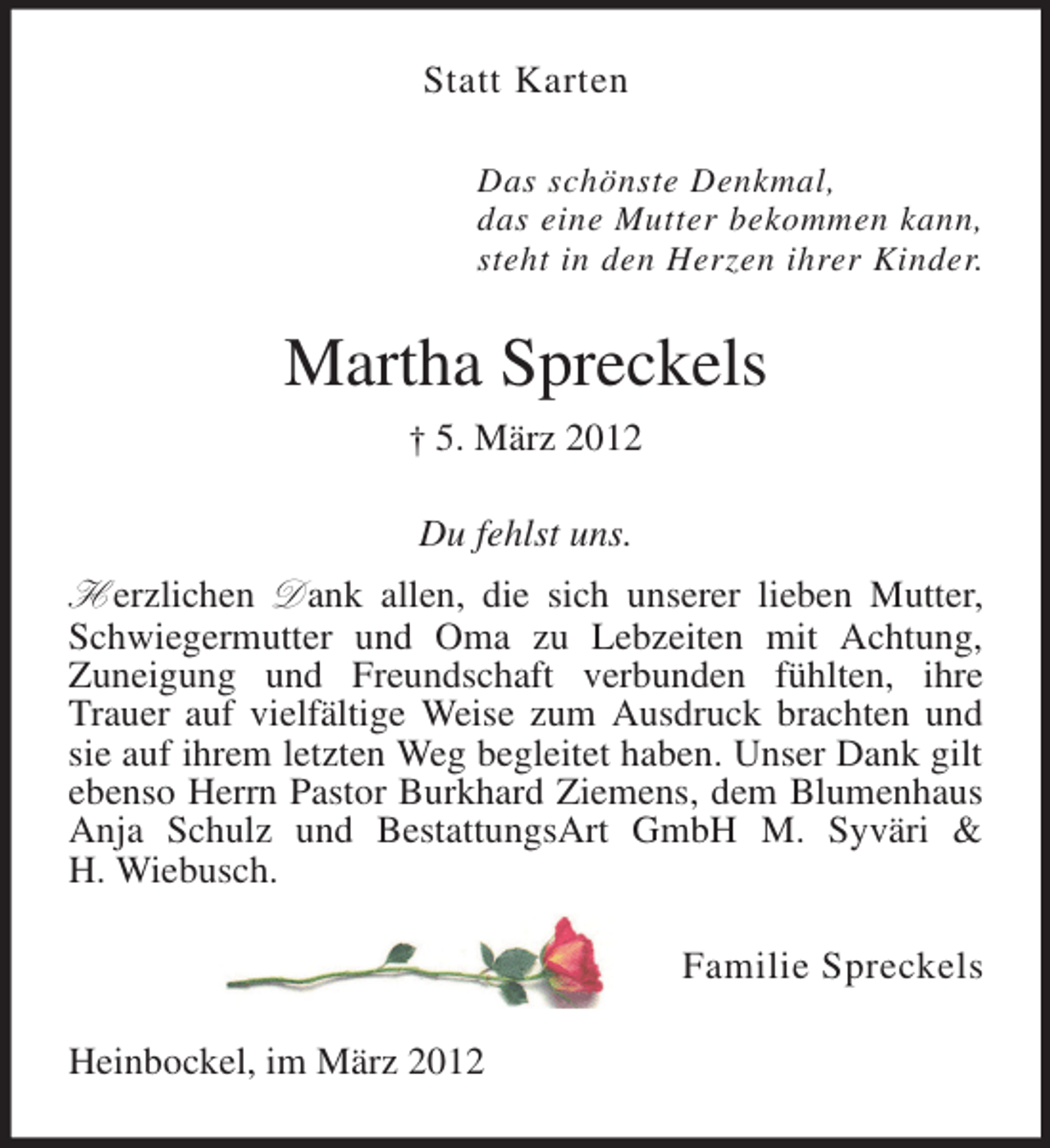 <p>Statt Karten<br />Das schönste Denkmal,<br />das eine Mutter bekommen kann,<br />steht in den Herzen ihrer Kinder.</p><p>Martha Spreckels<br />† 5. März 2012</p><p>Du fehlst uns.<br />H erzlichen D ank allen, die sich unserer lieben Mutter,<br />Schwiegermutter und Oma zu Lebzeiten mit Achtung,<br />Zuneigung und Freundschaft verbunden fühlten, ihre<br />Trauer auf vielfältige Weise zum Ausdruck brachten und<br />sie auf ihrem letzten Weg begleitet haben. Unser Dank gilt<br />ebenso Herrn Pastor Burkhard Ziemens, dem Blumenhaus<br />Anja Schulz und BestattungsArt GmbH M. Syväri &amp;<br />H. Wiebusch.<br />Familie Spreckels<br />Heinbockel, im März 2012</p>