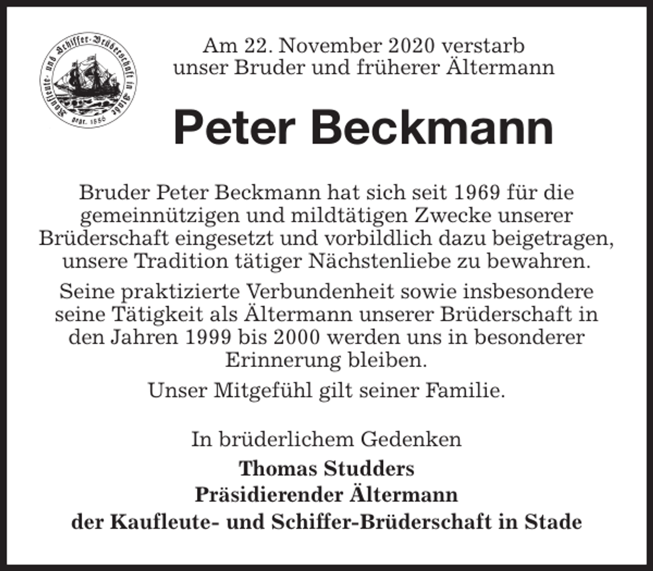 <p>Am 22. November 2020 verstarb<br />unser Bruder und früherer Ältermann<br />Peter Beckmann<br />Bruder Peter Beckmann hat sich seit 1969 für die<br />gemeinnützigen und mildtätigen Zwecke unserer<br />Brüderschaft eingesetzt und vorbildlich dazu beigetragen,<br />unsere Tradition tätiger Nächstenliebe zu bewahren.<br />Seine praktizierte Verbundenheit sowie insbesondere<br />seine Tätigkeit als Ältermann unserer Brüderschaft in den Jahren 1999 bis 2000 werden uns in besonderer<br />Erinnerung bleiben.<br />Unser Mitgefühl gilt seiner Familie.<br />In brüderlichem Gedenken<br />Thomas Studders<br />Präsidierender Ältermann<br />der Kaufleute- und Schiffer-Brüderschaft in Stade</p>