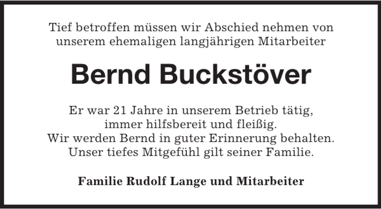 <p>Tief betroffen müssen wir Abschied nehmen von<br />unserem ehemaligen langjährigen Mitarbeiter</p><p>Bernd Buckstöver<br />Er war 21 Jahre in unserem Betrieb tätig,<br />immer hilfsbereit und fleißig.<br />Wir werden Bernd in guter Erinnerung behalten.<br />Unser tiefes Mitgefühl gilt seiner Familie.<br />Familie Rudolf Lange und Mitarbeiter</p>