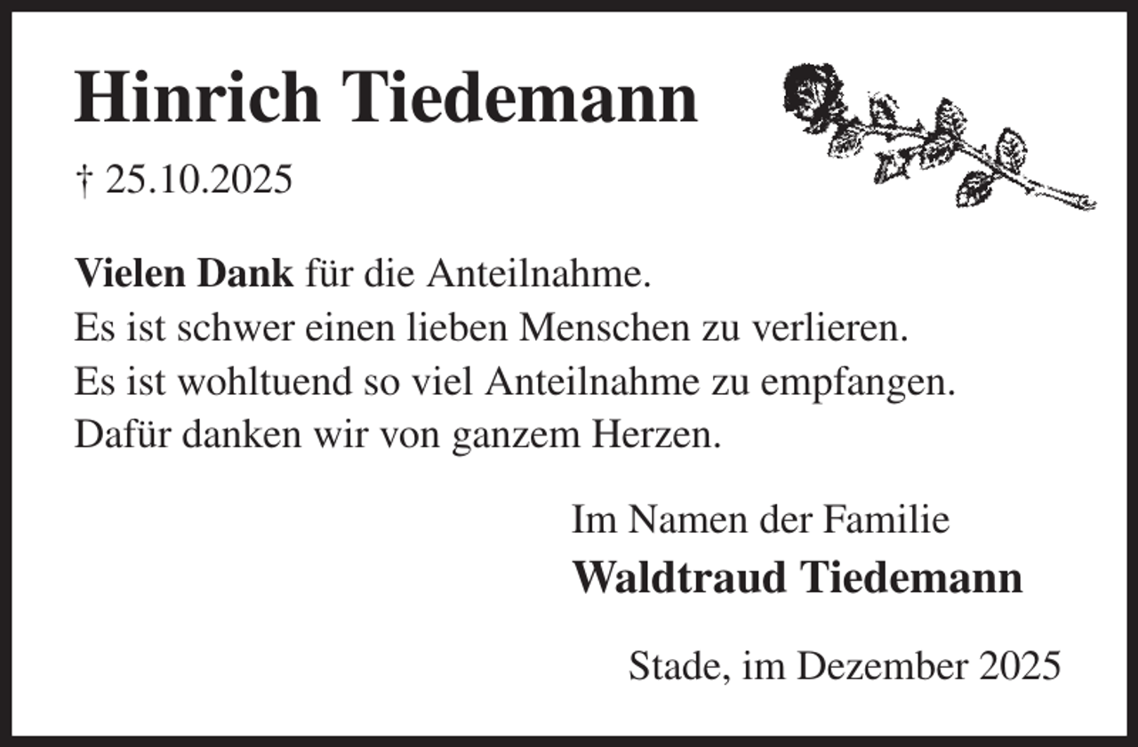 <p>Hinrich Tiedemann<br />† 25.10.2025<br />Vielen Dank für die Anteilnahme.<br />Es ist schwer einen lieben Menschen zu verlieren.<br />Es ist wohltuend so viel Anteilnahme zu empfangen.<br />Dafür danken wir von ganzem Herzen.<br />Im Namen der Familie<br />Waldtraud Tiedemann<br />Stade, im Dezember 2025</p>