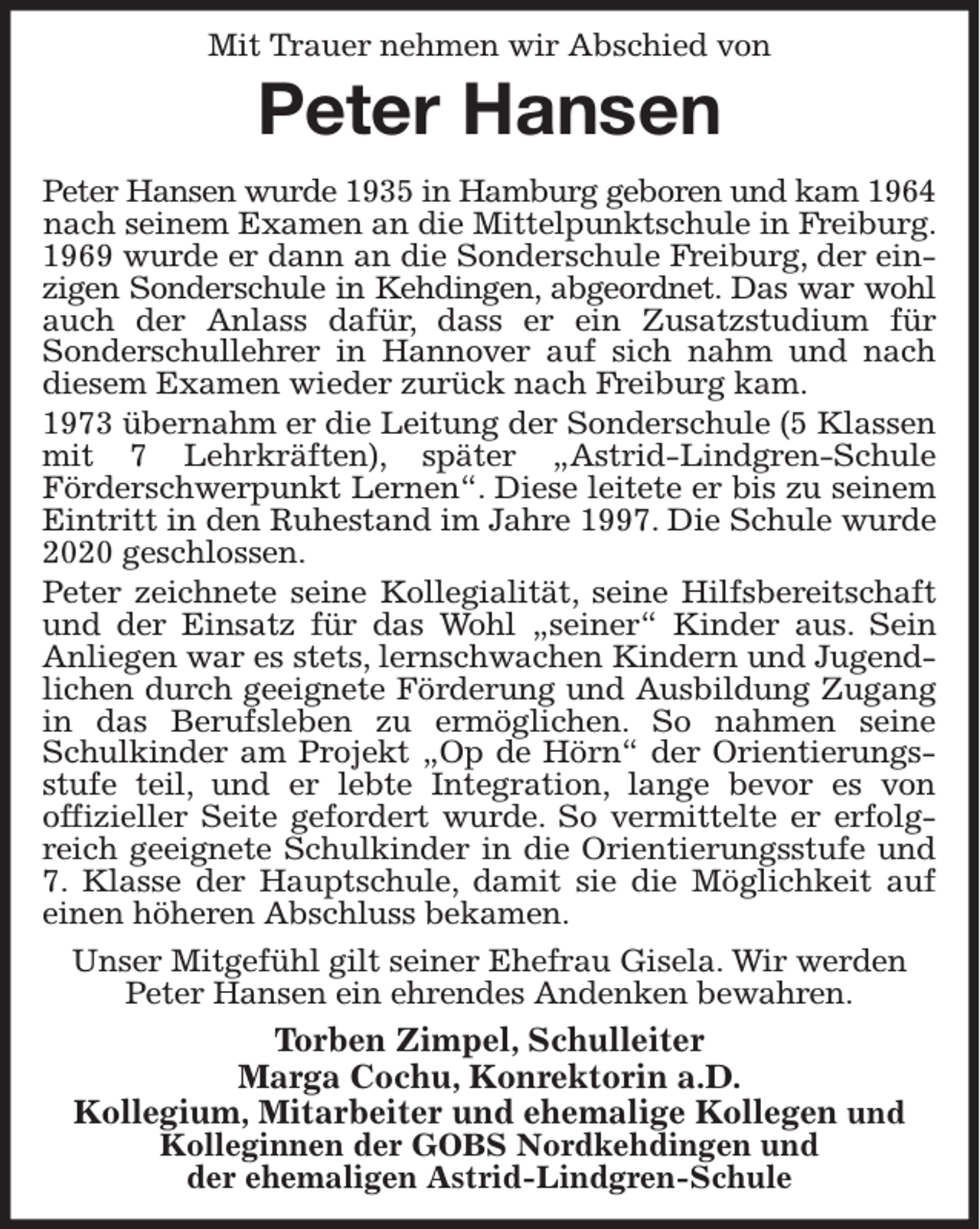 <p>Mit Trauer nehmen wir Abschied von<br />Peter Hansen<br />Peter Hansen wurde 1935 in Hamburg geboren und kam 1964<br />nach seinem Examen an die Mittelpunktschule in Freiburg. 1969 wurde er dann an die Sonderschule Freiburg, der ein-<br />zigen Sonderschule in Kehdingen, abgeordnet. Das war wohl<br />auch der Anlass dafür, dass er ein Zusatzstudium für<br />Sonderschullehrer in Hannover auf sich nahm und nach<br />diesem Examen wieder zurück nach Freiburg kam.<br />1973 übernahm er die Leitung der Sonderschule (5 Klassen<br />mit 7 Lehrkräften), später „Astrid-Lindgren-Schule<br />Förderschwerpunkt Lernen“. Diese leitete er bis zu seinem<br />Eintritt in den Ruhestand im Jahre 1997. Die Schule wurde<br />2020 geschlossen.<br />Peter zeichnete seine Kollegialität, seine Hilfsbereitschaft<br />und der Einsatz für das Wohl „seiner“ Kinder aus. Sein<br />Anliegen war es stets, lernschwachen Kindern und Jugend-<br />lichen durch geeignete Förderung und Ausbildung Zugang<br />in das Berufsleben zu ermöglichen. So nahmen seine<br />Schulkinder am Projekt „Op de Hörn“ der Orientierungs-<br />stufe teil, und er lebte Integration, lange bevor es von<br />offizieller Seite gefordert wurde. So vermittelte er erfolg-<br />reich geeignete Schulkinder in die Orientierungsstufe und<br />7. Klasse der Hauptschule, damit sie die Möglichkeit auf<br />einen höheren Abschluss bekamen.<br />Unser Mitgefühl gilt seiner Ehefrau Gisela. Wir werden Peter Hansen ein ehrendes Andenken bewahren.<br />Torben Zimpel, Schulleiter<br />Marga Cochu, Konrektorin a.D.<br />Kollegium, Mitarbeiter und ehemalige Kollegen und Kolleginnen der GOBS Nordkehdingen und<br />der ehemaligen Astrid-Lindgren-Schule</p>