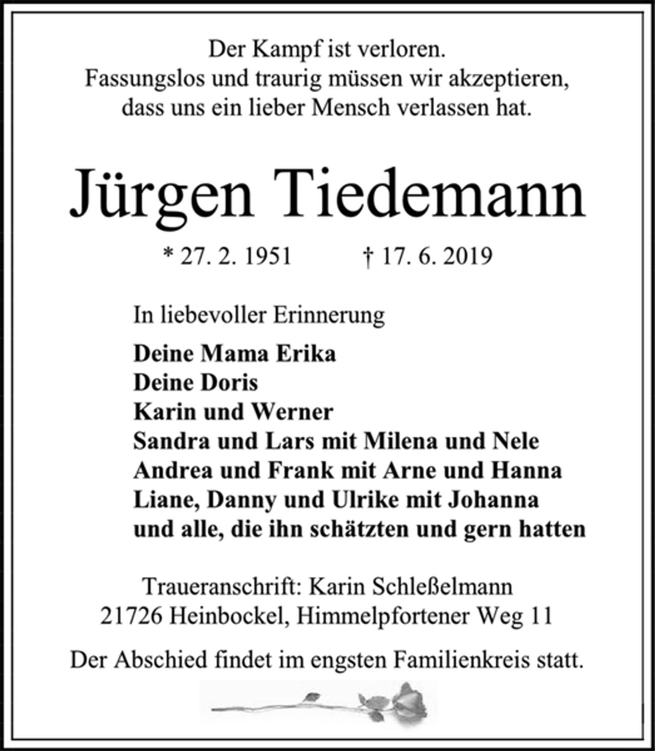 <p>Der Kampf ist verloren.<br />Fassungslos und traurig müssen wir akzeptieren,<br />dass uns ein lieber Mensch verlassen hat.<br />Jürgen Tiedemann<br />* 27. 2. 1951 † 17. 6. 2019<br />In liebevoller Erinnerung<br />Deine Mama Erika<br />Deine Doris<br />Karin und Werner<br />Sandra und Lars mit Milena und Nele<br />Andrea und Frank mit Arne und Hanna<br />Liane, Danny und Ulrike mit Johanna<br />und alle, die ihn schätzten und gern hatten<br />Traueranschrift: Karin Schleßelmann<br />21726 Heinbockel, Himmelpfortener Weg 11<br />Der Abschied findet im engsten Familienkreis statt.</p>