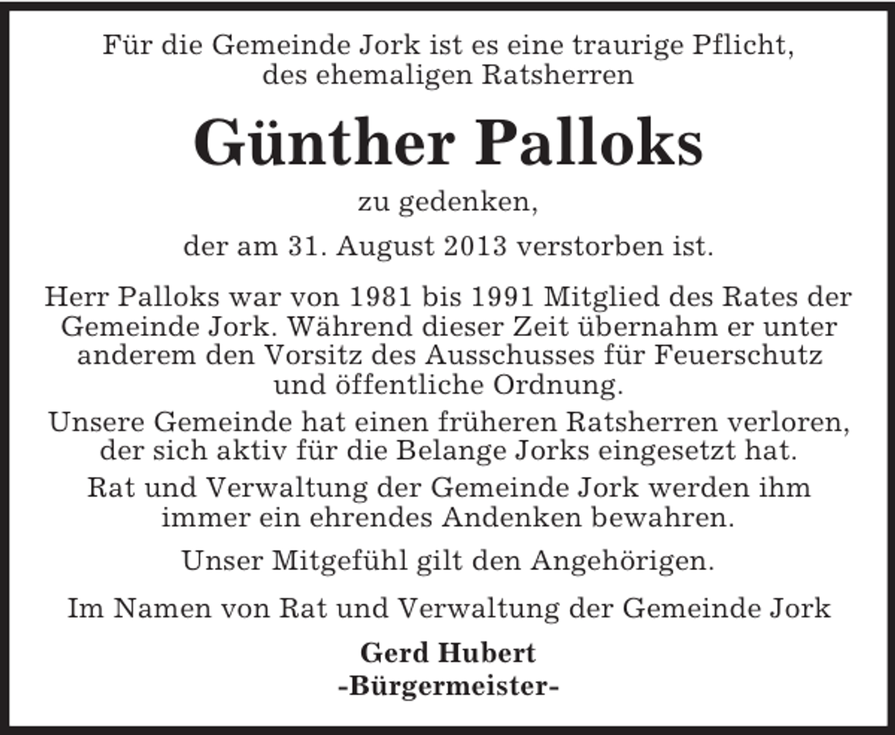 <p>Für die Gemeinde Jork ist es eine traurige Pflicht,<br />des ehemaligen Ratsherren</p><p>Günther Palloks<br />zu gedenken,<br />der am 31. August 2013 verstorben ist.<br />Herr Palloks war von 1981 bis 1991 Mitglied des Rates der<br />Gemeinde Jork. Während dieser Zeit übernahm er unter<br />anderem den Vorsitz des Ausschusses für Feuerschutz<br />und öffentliche Ordnung.<br />Unsere Gemeinde hat einen früheren Ratsherren verloren,<br />der sich aktiv für die Belange Jorks eingesetzt hat.<br />Rat und Verwaltung der Gemeinde Jork werden ihm<br />immer ein ehrendes Andenken bewahren.<br />Unser Mitgefühl gilt den Angehörigen.<br />Im Namen von Rat und Verwaltung der Gemeinde Jork<br />Gerd Hubert<br />-Bürgermeister-</p>