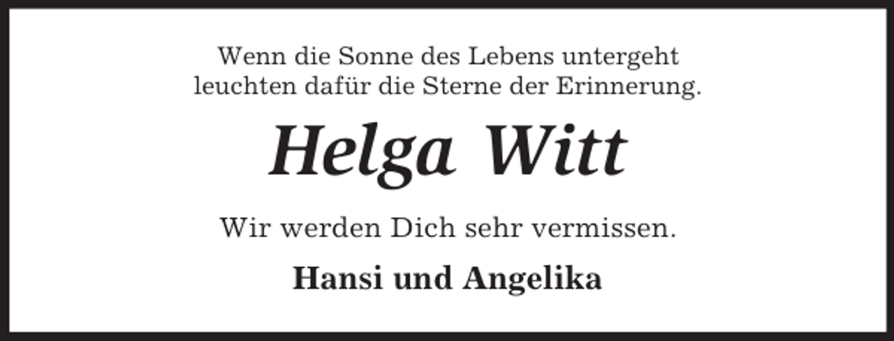 <p>Wenn die Sonne des Lebens untergeht<br />leuchten dafür die Sterne der Erinnerung.<br />Helga Witt<br />Wir werden Dich sehr vermissen.<br />Hansi und Angelika</p>