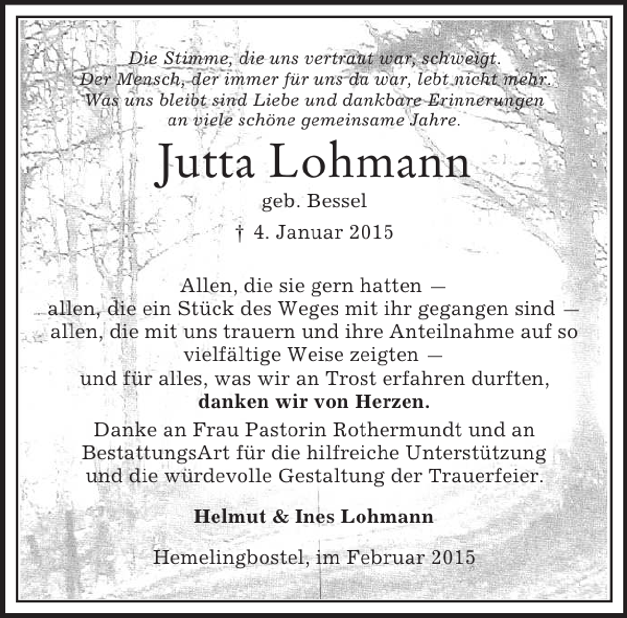 <p>Die Stimme, die uns vertraut war, schweigt.<br />Der Mensch, der immer für uns da war, lebt nicht mehr.<br />Was uns bleibt sind Liebe und dankbare Erinnerungen<br />an viele schöne gemeinsame Jahre.<br />Jutta Lohmann<br />geb. Bessel<br />† 4. Januar 2015<br />Allen, die sie gern hatten —<br />allen, die ein Stück des Weges mit ihr gegangen sind —<br />allen, die mit uns trauern und ihre Anteilnahme auf so<br />vielfältige Weise zeigten —<br />und für alles, was wir an Trost erfahren durften,<br />danken wir von Herzen.<br />Danke an Frau Pastorin Rothermundt und an<br />BestattungsArt für die hilfreiche Unterstützung<br />und die würdevolle Gestaltung der Trauerfeier.<br />Helmut</p>