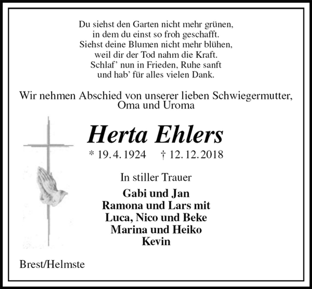 <p>Du siehst den Garten nicht mehr grünen,<br />in dem du einst so froh geschafft.<br />Siehst deine Blumen nicht mehr blühen,<br />weil dir der Tod nahm die Kraft.<br />Schlaf’ nun in Frieden, Ruhe sanft<br />und hab’ für alles vielen Dank.<br />Wir nehmen Abschied von unserer lieben Schwiegermutter, Oma und Uroma<br />Herta Ehlers<br />* 19. 4. 1924 † 12. 12. 2018<br />In stiller Trauer<br />Gabi und Jan<br />Ramona und Lars mit<br />Luca, Nico und Beke<br />Marina und Heiko<br />Kevin<br />Brest/Helmste</p>