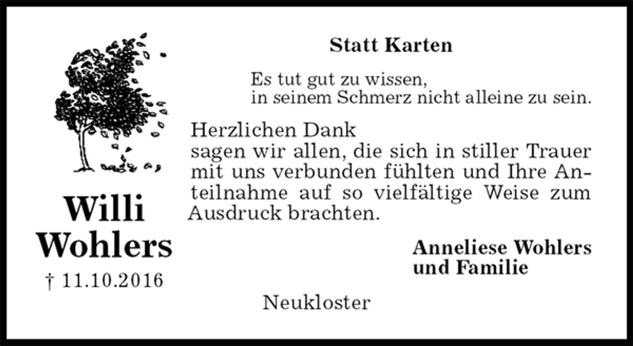<p>Statt Karten<br />Es tut gut zu wissen,<br />in seinem Schmerz nicht alleine zu sein.<br />Herzlichen Dank<br />sagen wir allen, die sich in stiller Trauer<br />mit uns verbunden fühlten und Ihre An-<br />teilnahme auf so vielfältige Weise zum<br />Ausdruck brachten.<br />Anneliese Wohlers<br />und Familie<br />Neukloster<br />Willi<br />Wohlers<br />† 11.10.2016</p>