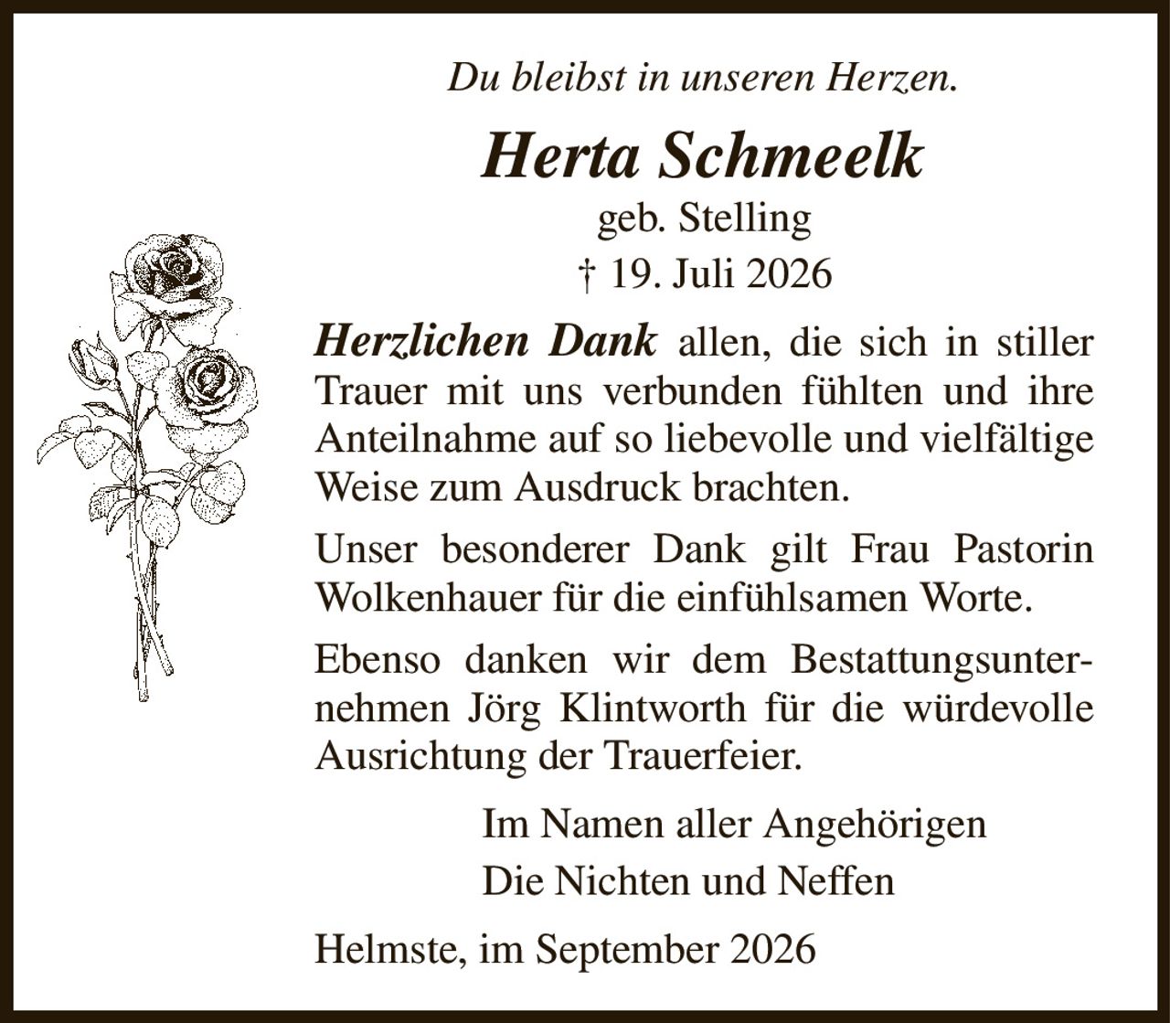 Du bleibst in unseren Herzen.
Herta Schmeelk
geb. Stelling
† 19. Juli 2026
Herzlichen Dank allen, die sich in stiller Trauer mit uns verbunden fühlten und ihre Anteilnahme auf so liebevolle und vielfältige Weise zum Ausdruck brachten.
Unser besonderer Dank gilt Frau Pastorin Wolkenhauer für die einfühlsamen Worte.
Ebenso danken wir dem Bestattungsunternehmen Jörg Klintworth für die würdevolle Ausrichtung der Trauerfeier.
Im Namen aller Angehörigen          
Die Nichten und Neffen
Helmste, im September 2026