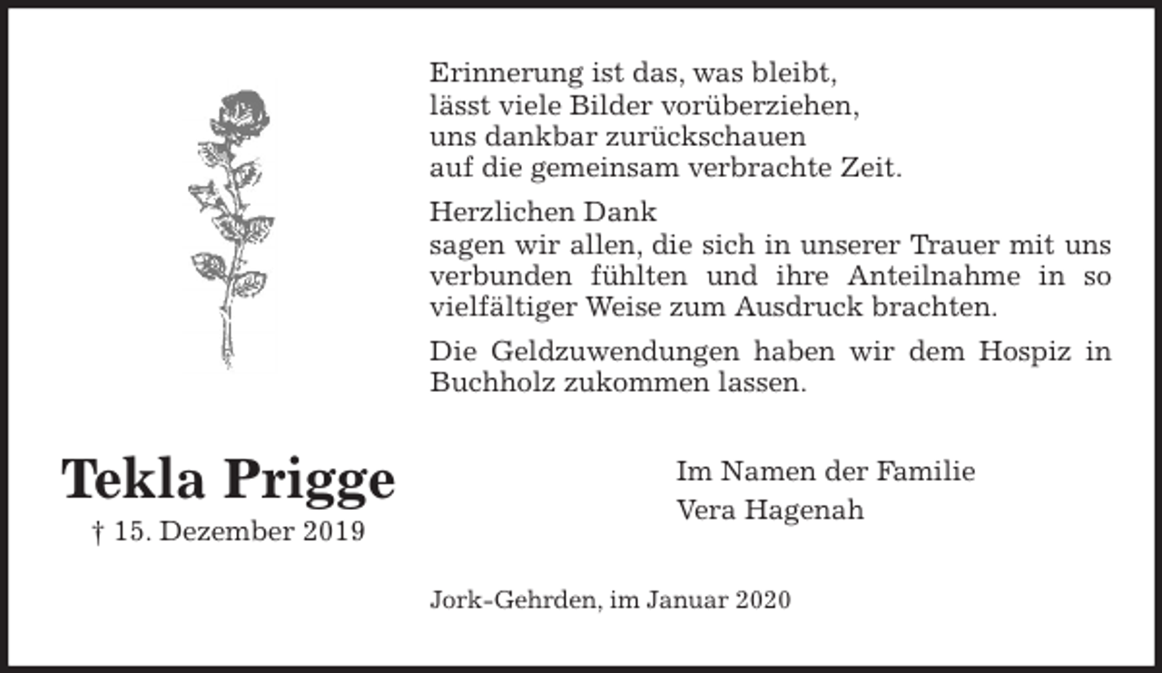 <p>Erinnerung ist das, was bleibt,<br />lässt viele Bilder vorüberziehen,<br />uns dankbar zurückschauen<br />auf die gemeinsam verbrachte Zeit.<br />Herzlichen Dank<br />sagen wir allen, die sich in unserer Trauer mit uns<br />verbunden fühlten und ihre Anteilnahme in so<br />vielfältiger Weise zum Ausdruck brachten.<br />Die Geldzuwendungen haben wir dem Hospiz in<br />Buchholz zukommen lassen.<br />Im Namen der Familie<br />Vera Hagenah<br />Jork-Gehrden, im Januar 2020</p>
<p>Tekla Prigge<br />† 15. Dezember 2019</p>