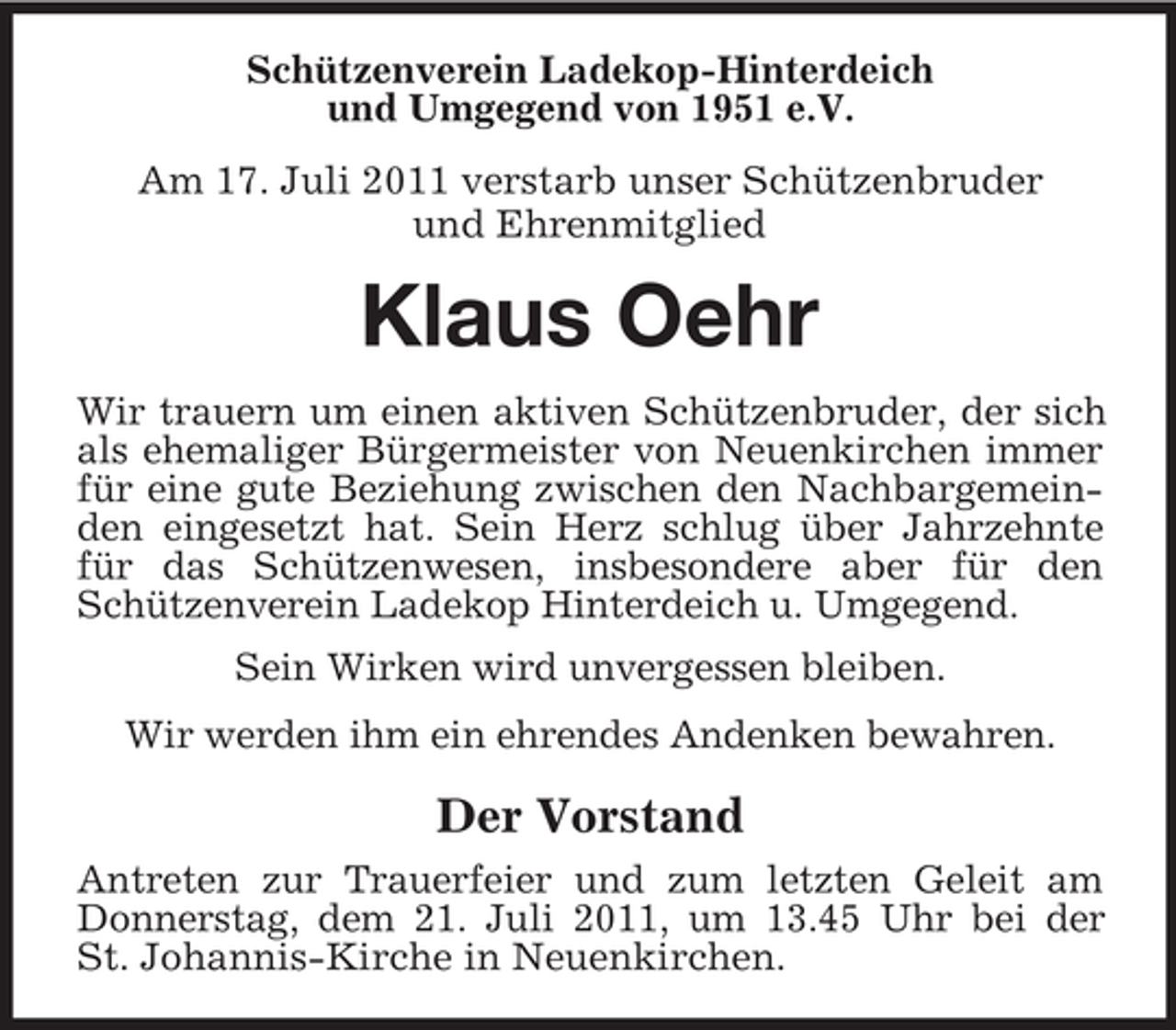 <p>Schützenverein Ladekop-Hinterdeich<br />und Umgegend von 1951 e.V.<br />Am 17. Juli 2011 verstarb unser Schützenbruder<br />und Ehrenmitglied</p><p>Klaus Oehr<br />Wir trauern um einen aktiven Schützenbruder, der sich<br />als ehemaliger Bürgermeister von Neuenkirchen immer<br />für eine gute Beziehung zwischen den Nachbargemeinden eingesetzt hat. Sein Herz schlug über Jahrzehnte<br />für das Schützenwesen, insbesondere aber für den<br />Schützenverein Ladekop Hinterdeich u. Umgegend.<br />Sein Wirken wird unvergessen bleiben.<br />Wir werden ihm ein ehrendes Andenken bewahren.</p><p>Der Vorstand<br />Antreten zur Trauerfeier und zum letzten Geleit am<br />Donnerstag, dem 21. Juli 2011, um 13.45 Uhr bei der<br />St. Johannis-Kirche in Neuenkirchen.</p>