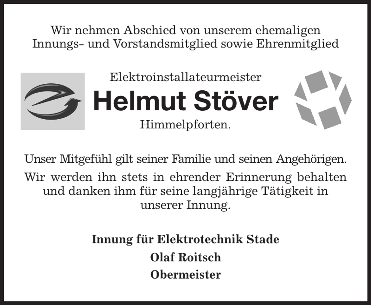 <p>Wir nehmen Abschied von unserem ehemaligen<br />Innungs- und Vorstandsmitglied sowie Ehrenmitglied<br />Elektroinstallateurmeister<br />Helmut Stöver<br />Himmelpforten.<br />Unser Mitgefühl gilt seiner Familie und seinen Angehörigen.<br />Wir werden ihn stets in ehrender Erinnerung behalten<br />und danken ihm für seine langjährige Tätigkeit in<br />unserer Innung.<br />Innung für Elektrotechnik Stade<br />Olaf Roitsch<br />Obermeister</p>