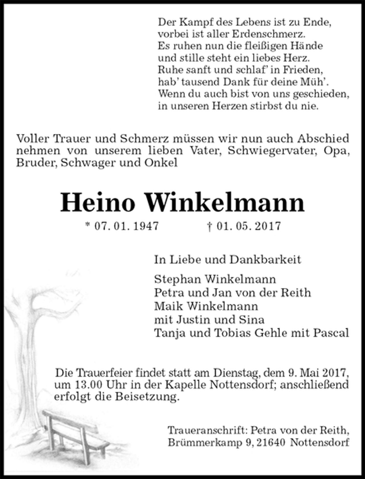 <p>Der Kampf des Lebens ist zu Ende,<br />vorbei ist aller Erdenschmerz.<br />Es ruhen nun die fleißigen Hände<br />und stille steht ein liebes Herz.<br />Ruhe sanft und schlaf’ in Frieden,<br />hab’ tausend Dank für deine Müh’.<br />Wenn du auch bist von uns geschieden,<br />in unseren Herzen stirbst du nie.<br />Voller Trauer und Schmerz müssen wir nun auch Abschied nehmen von unserem lieben Vater, Schwiegervater, Opa, Bruder, Schwager und Onkel<br />Heino Winkelmann<br />* 07. 01. 1947 † 01. 05. 2017<br />In Liebe und Dankbarkeit<br />Stephan Winkelmann<br />Petra und Jan von der Reith<br />Maik Winkelmann<br />mit Justin und Sina<br />Tanja und Tobias Gehle mit Pascal</p>
<p>Die Trauerfeier findet statt am Dienstag, dem 9. Mai 2017,<br />um 13.00 Uhr in der Kapelle Nottensdorf; anschließend<br />erfolgt die Beisetzung.</p>
<p>Traueranschrift: Petra von der Reith,<br />Brümmerkamp 9, 21640 Nottensdorf</p>
