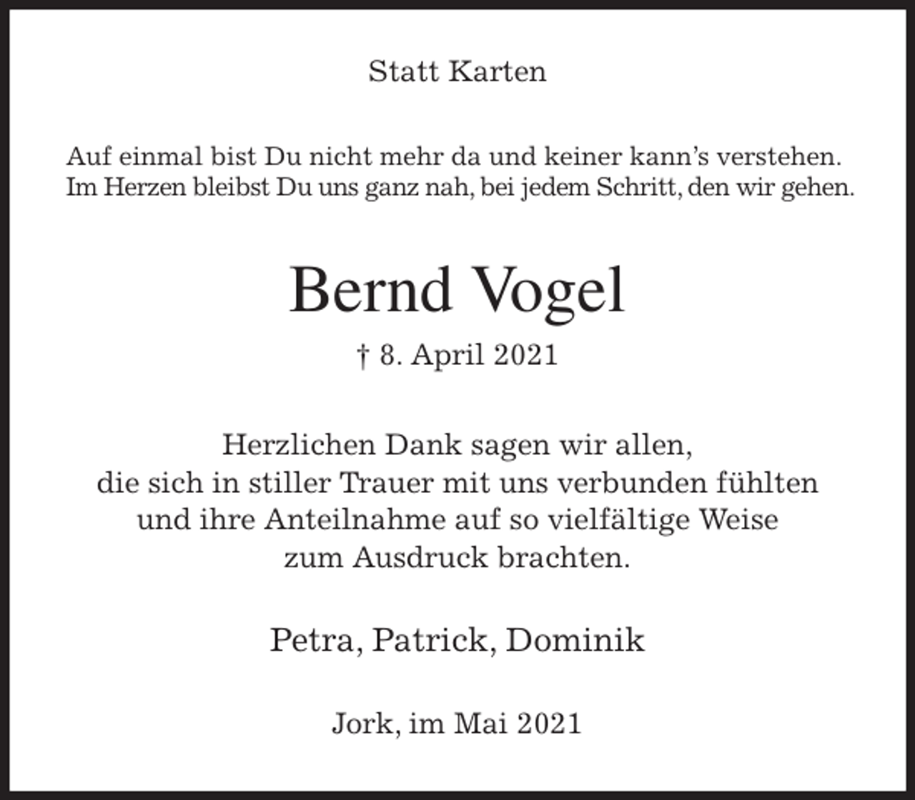 <p>Statt Karten<br />Auf einmal bist Du nicht mehr da und keiner kann's verstehen.<br />Im Herzen bleibst Du uns ganz nah, bei jedem Schritt, den wir gehen.</p>
<p>Bernd Vogel<br />† 8. April 2021<br />Herzlichen Dank sagen wir allen,<br />die sich in stiller Trauer mit uns verbunden fühlten<br />und ihre Anteilnahme auf so vielfältige Weise<br />zum Ausdruck brachten.<br />Petra, Patrick, Dominik<br />Jork, im Mai 2021</p>