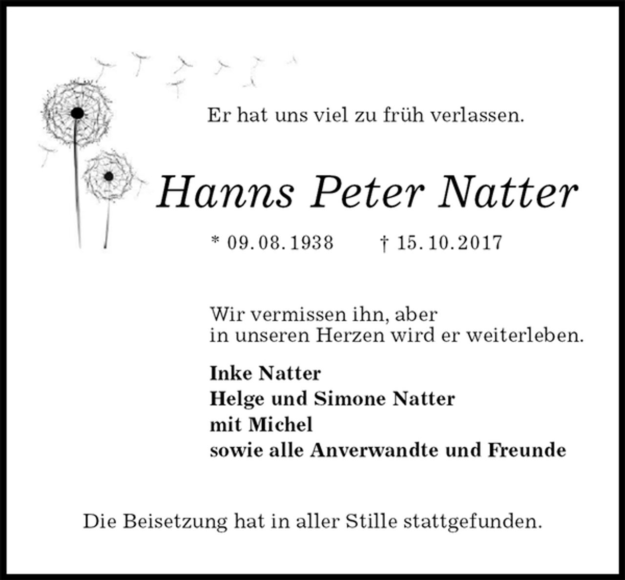 <p>Er hat uns viel zu früh verlassen.<br />Hanns Peter Natter<br />* 09. 08. 1938 † 15. 10. 2017<br />Wir vermissen ihn, aber<br />in unseren Herzen wird er weiterleben.<br />Inke Natter<br />Helge und Simone Natter<br />mit Michel<br />sowie alle Anverwandte und Freunde<br />Die Beisetzung hat in aller Stille stattgefunden.</p>