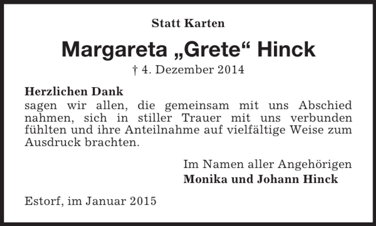 <p>Statt Karten<br />Margareta „Grete“ Hinck<br />† 4. Dezember 2014<br />Herzlichen Dank<br />sagen wir allen, die gemeinsam mit uns Abschied<br />nahmen, sich in stiller Trauer mit uns verbunden<br />fühlten und ihre Anteilnahme auf vielfältige Weise zum Ausdruck brachten.<br />Im Namen aller Angehörigen<br />Monika und Johann Hinck<br />Estorf, im Januar 2015</p>