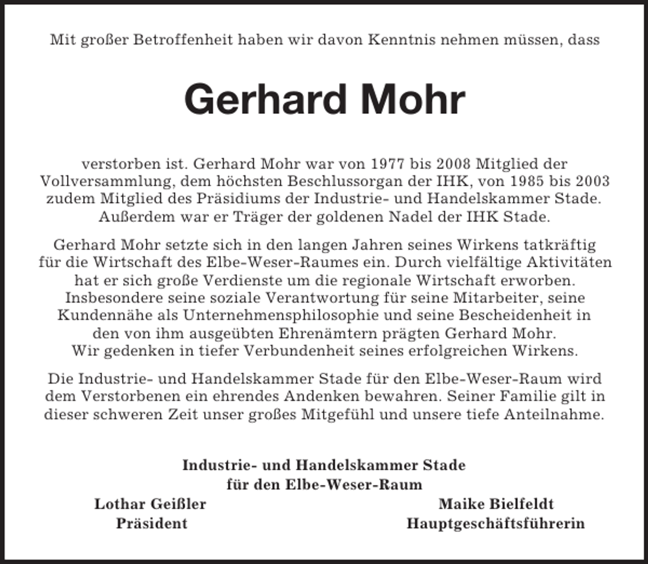<p>Mit großer Betroffenheit haben wir davon Kenntnis nehmen müssen, dass<br />Gerhard Mohr<br />verstorben ist. Gerhard Mohr war von 1977 bis 2008 Mitglied der<br />Vollversammlung, dem höchsten Beschlussorgan der IHK, von 1985 bis 2003 zudem Mitglied des Präsidiums der Industrie- und Handelskammer Stade.<br />Außerdem war er Träger der goldenen Nadel der IHK Stade.<br />Gerhard Mohr setzte sich in den langen Jahren seines Wirkens tatkräftig<br />für die Wirtschaft des Elbe-Weser-Raumes ein. Durch vielfältige Aktivitäten hat er sich große Verdienste um die regionale Wirtschaft erworben.<br />Insbesondere seine soziale Verantwortung für seine Mitarbeiter, seine<br />Kundennähe als Unternehmensphilosophie und seine Bescheidenheit in<br />den von ihm ausgeübten Ehrenämtern prägten Gerhard Mohr.<br />Wir gedenken in tiefer Verbundenheit seines erfolgreichen Wirkens.<br />Die Industrie- und Handelskammer Stade für den Elbe-Weser-Raum wird<br />dem Verstorbenen ein ehrendes Andenken bewahren. Seiner Familie gilt in dieser schweren Zeit unser großes Mitgefühl und unsere tiefe Anteilnahme.<br />Industrie- und Handelskammer Stade<br />für den Elbe-Weser-Raum<br />Lothar Geißler Maike Bielfeldt<br />Präsident Hauptgeschäftsführerin</p>