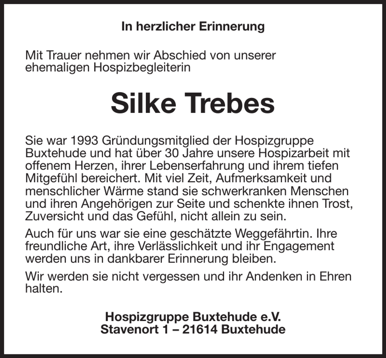 <p>In herzlicher Erinnerung<br />Mit Trauer nehmen wir Abschied von unserer<br />ehemaligen Hospizbegleiterin<br />Silke Trebes<br />Sie war 1993 Gründungsmitglied der Hospizgruppe<br />Buxtehude und hat über 30 Jahre unsere Hospizarbeit mit offenem Herzen, ihrer Lebenserfahrung und ihrem tiefen Mitgefühl bereichert. Mit viel Zeit, Aufmerksamkeit und menschlicher Wärme stand sie schwerkranken Menschen und ihren Angehörigen zur Seite und schenkte ihnen Trost, Zuversicht und das Gefühl, nicht allein zu sein.<br />Auch für uns war sie eine geschätzte Weggefährtin. Ihre freundliche Art, ihre Verlässlichkeit und ihr Engagement werden uns in dankbarer Erinnerung bleiben.<br />Wir werden sie nicht vergessen und ihr Andenken in Ehren halten.<br />Hospizgruppe Buxtehude e.V.<br />Stavenort 1 - 21614 Buxtehude</p>