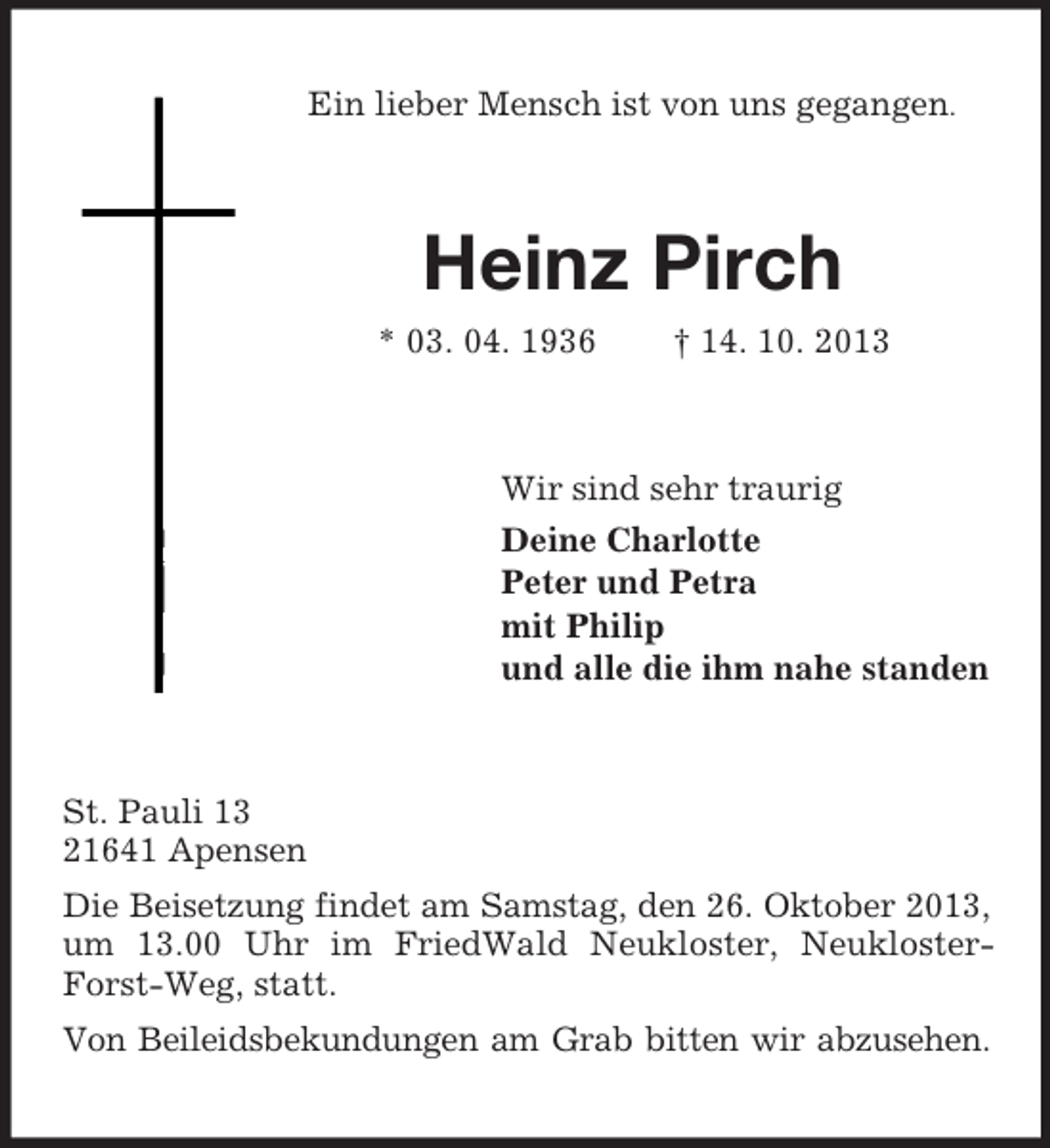 <p>Ein lieber Mensch ist von uns gegangen.</p><p>Heinz Pirch<br />* 03. 04. 1936</p><p>† 14. 10. 2013</p><p>Wir sind sehr traurig<br />Deine Charlotte<br />Peter und Petra<br />mit Philip<br />und alle die ihm nahe standen</p><p>St. Pauli 13<br />21641 Apensen<br />Die Beisetzung findet am Samstag, den 26. Oktober 2013,<br />um 13.00 Uhr im FriedWald Neukloster, NeuklosterForst-Weg, statt.<br />Von Beileidsbekundungen am Grab bitten wir abzusehen.</p>