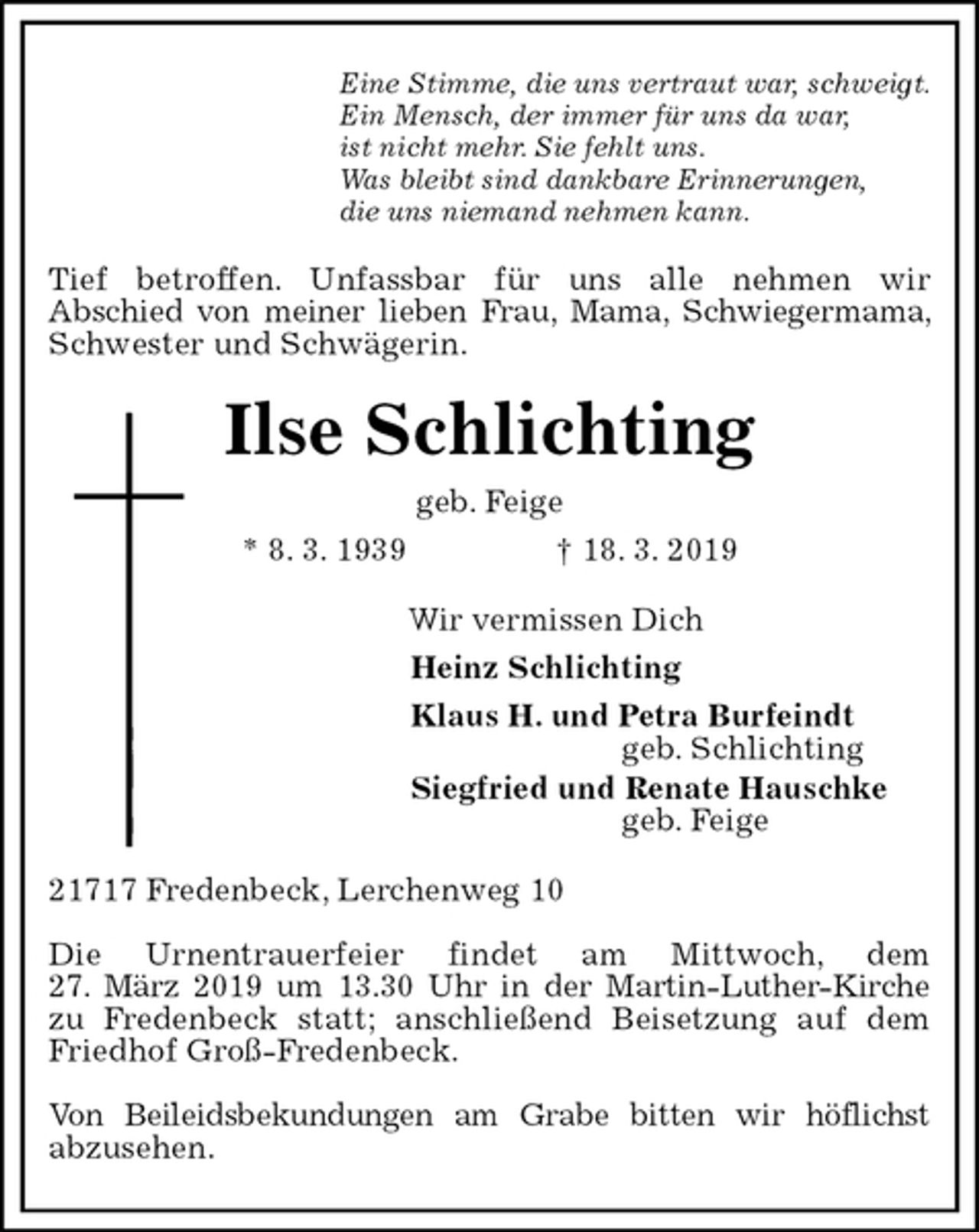 <p>Eine Stimme, die uns vertraut war, schweigt.<br />Ein Mensch, der immer für uns da war,<br />ist nicht mehr. Sie fehlt uns.<br />Was bleibt sind dankbare Erinnerungen,<br />die uns niemand nehmen kann.<br />Tief betroffen. Unfassbar für uns alle nehmen wir<br />Abschied von meiner lieben Frau, Mama, Schwiegermama, Schwester und Schwägerin.<br />Ilse Schlichting<br />geb. Feige<br />* 8. 3. 1939 † 18. 3. 2019<br />Wir vermissen Dich<br />Heinz Schlichting<br />Klaus H. und Petra Burfeindt<br />geb. Schlichting<br />Siegfried und Renate Hauschke<br />geb. Feige<br />21717 Fredenbeck, Lerchenweg 10</p><p>Die Urnentrauerfeier findet am Mittwoch, dem<br />27. März 2019 um 13.30 Uhr in der Martin-Luther-Kirche<br />zu Fredenbeck statt; anschließend Beisetzung auf dem<br />Friedhof Groß-Fredenbeck.</p><p>Von Beileidsbekundungen am Grabe bitten wir höflichst<br />abzusehen.</p>