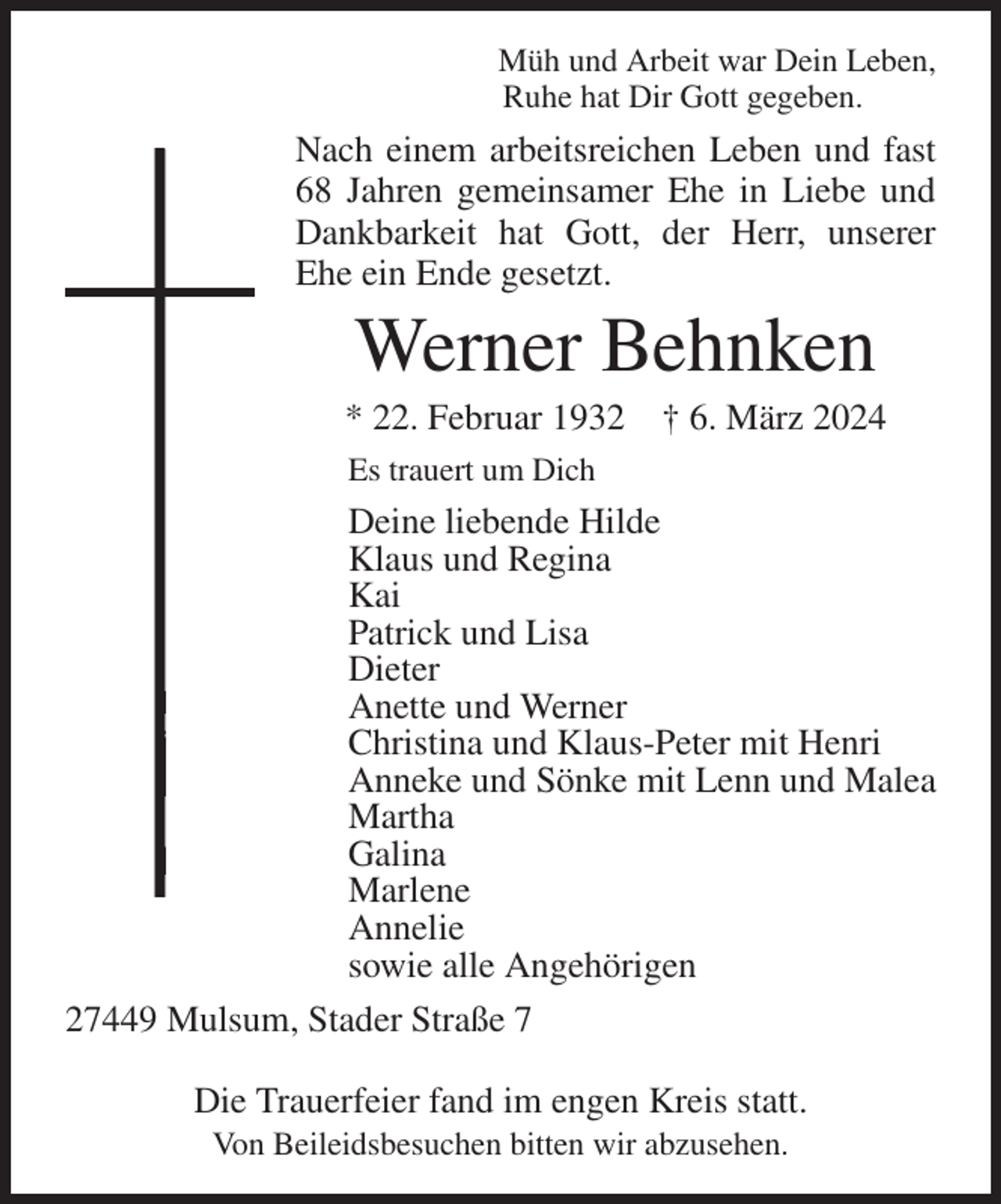 <p>Müh und Arbeit war Dein Leben,<br />Ruhe hat Dir Gott gegeben.<br />Nach einem arbeitsreichen Leben und fast 68 Jahren gemeinsamer Ehe in Liebe und Dankbarkeit hat Gott, der Herr, unserer Ehe ein Ende gesetzt.<br />Werner Behnken<br />* 22. Februar 1932 † 6. März 2024<br />Es trauert um Dich<br />Deine liebende Hilde<br />Klaus und Regina<br />Kai<br />Patrick und Lisa<br />Dieter<br />Anette und Werner<br />Christina und Klaus-Peter mit Henri<br />Anneke und Sönke mit Lenn und Malea<br />Martha<br />Galina<br />Marlene<br />Annelie<br />sowie alle Angehörigen<br />27449 Mulsum, Stader Straße 7</p><p>Die Trauerfeier fand im engen Kreis statt.<br />Von Beileidsbesuchen bitten wir abzusehen.</p>