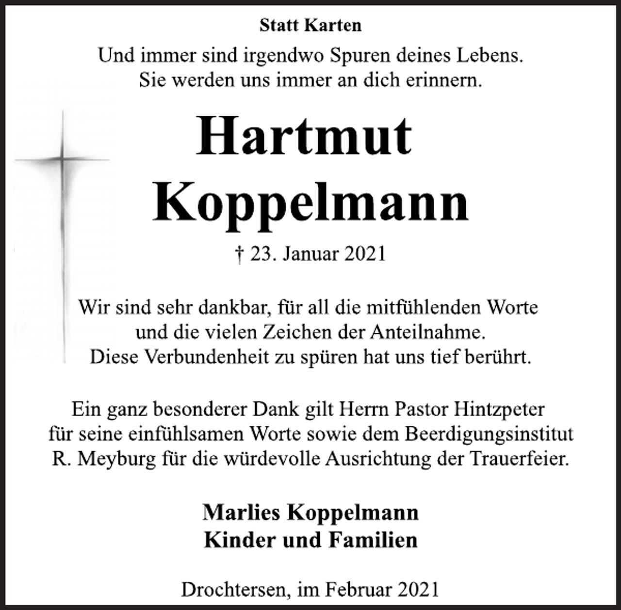 <p>Statt Karten<br />Und immer sind irgendwo Spuren deines Lebens.<br />Sie werden uns immer an dich erinnern.<br />Hartmut<br />Koppelmann<br />† 23. Januar 2021<br />Wir sind sehr dankbar, für all die mitfühlenden Worte<br />und die vielen Zeichen der Anteilnahme.<br />Diese Verbundenheit zu spüren hat uns tief berührt.<br />Ein ganz besonderer Dank gilt Herrn Pastor Hintzpeter<br />für seine einfühlsamen Worte sowie dem Beerdigungsinstitut<br />R. Meyburg für die würdevolle Ausrichtung der Trauerfeier.<br />Marlies Koppelmann<br />Kinder und Familien<br />Drochtersen, im Februar 2021</p>