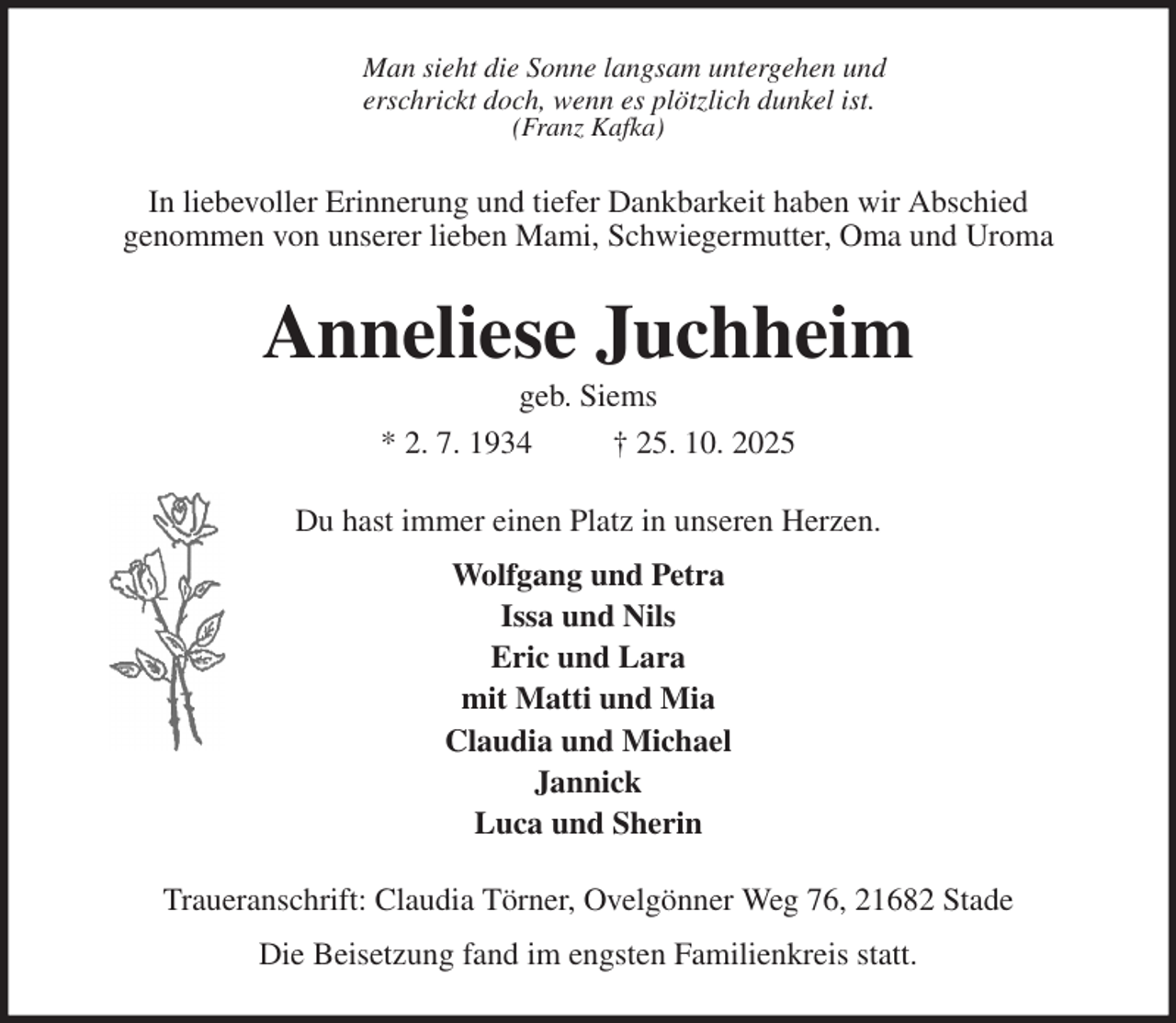 <p>Man sieht die Sonne langsam untergehen und<br />erschrickt doch, wenn es plötzlich dunkel ist.<br />(Franz Kafka)<br />In liebevoller Erinnerung und tiefer Dankbarkeit haben wir Abschied<br />genommen von unserer lieben Mami, Schwiegermutter, Oma und Uroma<br />Anneliese Juchheim<br />geb. Siems<br />* 2. 7. 1934 † 25. 10. 2025<br />Du hast immer einen Platz in unseren Herzen.<br />Wolfgang und Petra<br />Issa und Nils<br />Eric und Lara<br />mit Matti und Mia<br />Claudia und Michael<br />Jannick<br />Luca und Sherin<br />Traueranschrift: Claudia Törner, Ovelgönner Weg 76, 21682 Stade<br />Die Beisetzung fand im engsten Familienkreis statt.</p>