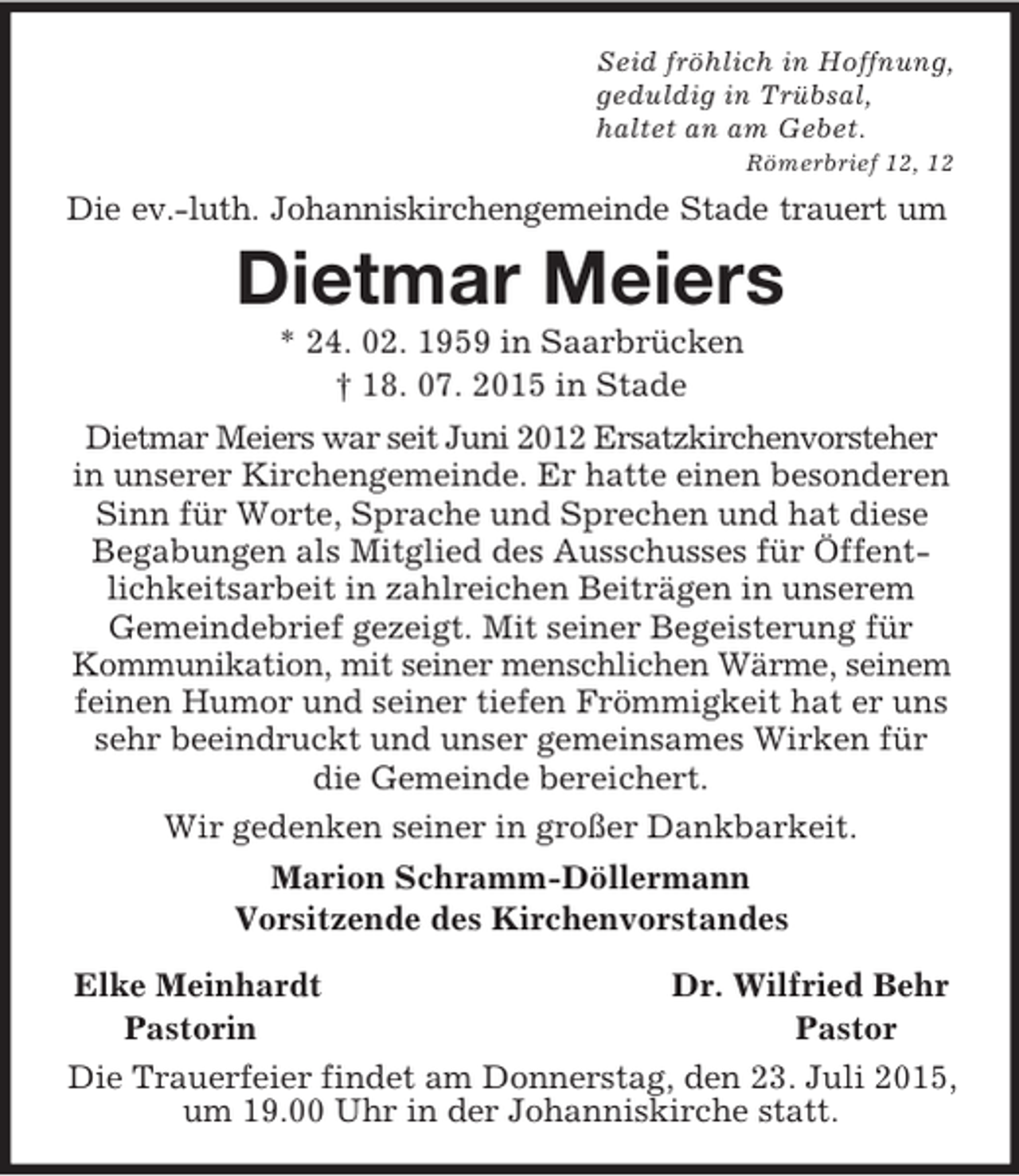 <p>Seid fröhlich in Hoffnung,<br />geduldig in Trübsal,<br />haltet an am Gebet.<br />Römerbrief 12, 12<br />Die ev.-luth. Johanniskirchengemeinde Stade trauert um<br />Dietmar Meiers<br />* 24. 02. 1959 in Saarbrücken<br />† 18. 07. 2015 in Stade<br />Dietmar Meiers war seit Juni 2012 Ersatzkirchenvorsteher in unserer Kirchengemeinde. Er hatte einen besonderen Sinn für Worte, Sprache und Sprechen und hat diese Begabungen als Mitglied des Ausschusses für Öffentlichkeitsarbeit in zahlreichen Beiträgen in unserem<br />Gemeindebrief gezeigt. Mit seiner Begeisterung für Kommunikation, mit seiner menschlichen Wärme, seinem feinen Humor und seiner tiefen Frömmigkeit hat er uns sehr beeindruckt und unser gemeinsames Wirken für die Gemeinde bereichert.<br />Wir gedenken seiner in großer Dankbarkeit.<br />Marion Schramm-Döllermann<br />Vorsitzende des Kirchenvorstandes</p>
<p>Elke Meinhardt Dr. Wilfried Behr<br />Pastorin Pastor<br />Die Trauerfeier findet am Donnerstag, den 23. Juli 2015, um 19.00 Uhr in der Johanniskirche statt.</p>